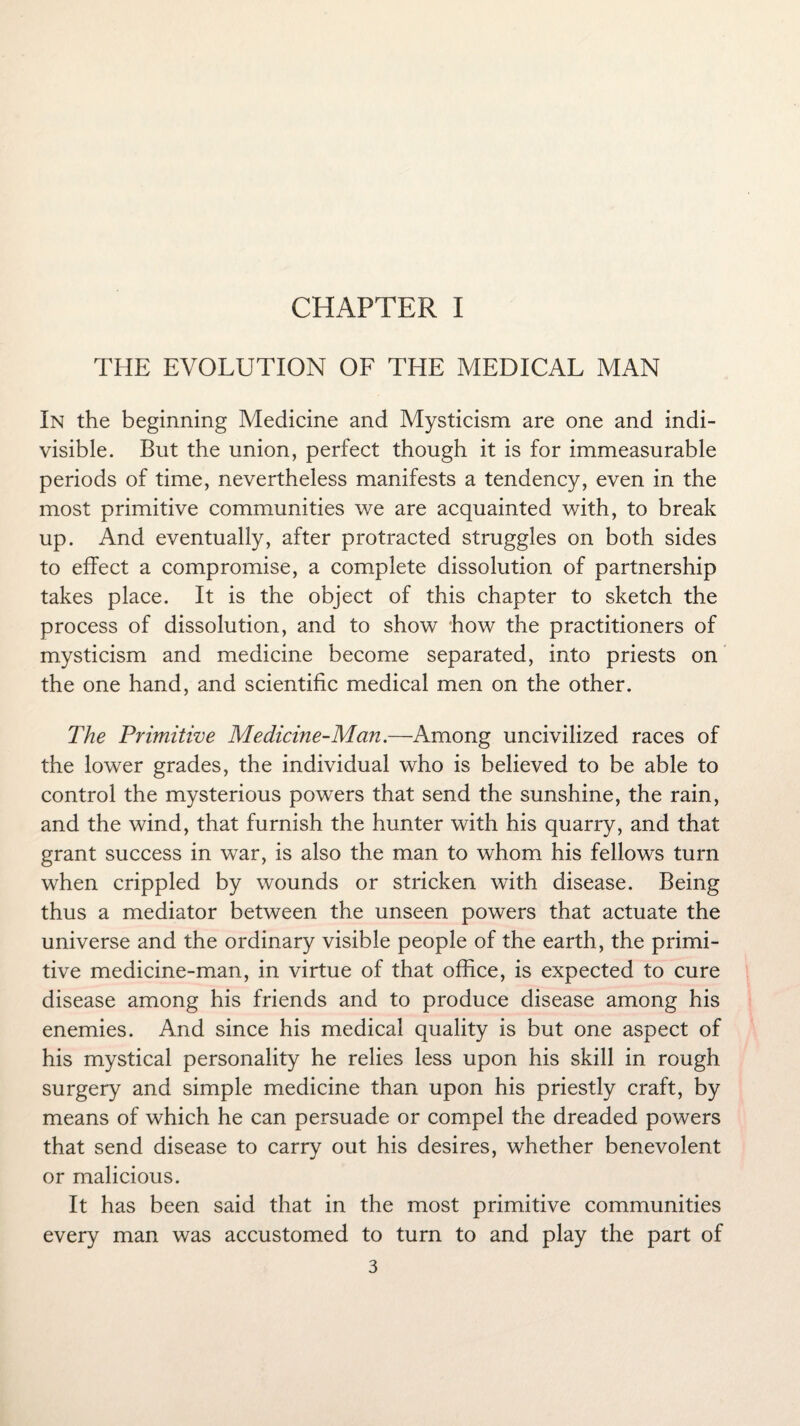 CHAPTER I THE EVOLUTION OF THE MEDICAL MAN In the beginning Medicine and Mysticism are one and indi¬ visible. But the union, perfect though it is for immeasurable periods of time, nevertheless manifests a tendency, even in the most primitive communities we are acquainted with, to break up. And eventually, after protracted struggles on both sides to effect a compromise, a complete dissolution of partnership takes place. It is the object of this chapter to sketch the process of dissolution, and to show how the practitioners of mysticism and medicine become separated, into priests on the one hand, and scientific medical men on the other. The Primitive Medicine-Man.—Among uncivilized races of the lower grades, the individual who is believed to be able to control the mysterious powers that send the sunshine, the rain, and the wind, that furnish the hunter with his quarry, and that grant success in war, is also the man to whom his fellows turn when crippled by wounds or stricken with disease. Being thus a mediator between the unseen powers that actuate the universe and the ordinary visible people of the earth, the primi¬ tive medicine-man, in virtue of that office, is expected to cure disease among his friends and to produce disease among his enemies. And since his medical quality is but one aspect of his mystical personality he relies less upon his skill in rough surgery and simple medicine than upon his priestly craft, by means of which he can persuade or compel the dreaded powers that send disease to carry out his desires, whether benevolent or malicious. It has been said that in the most primitive communities every man was accustomed to turn to and play the part of