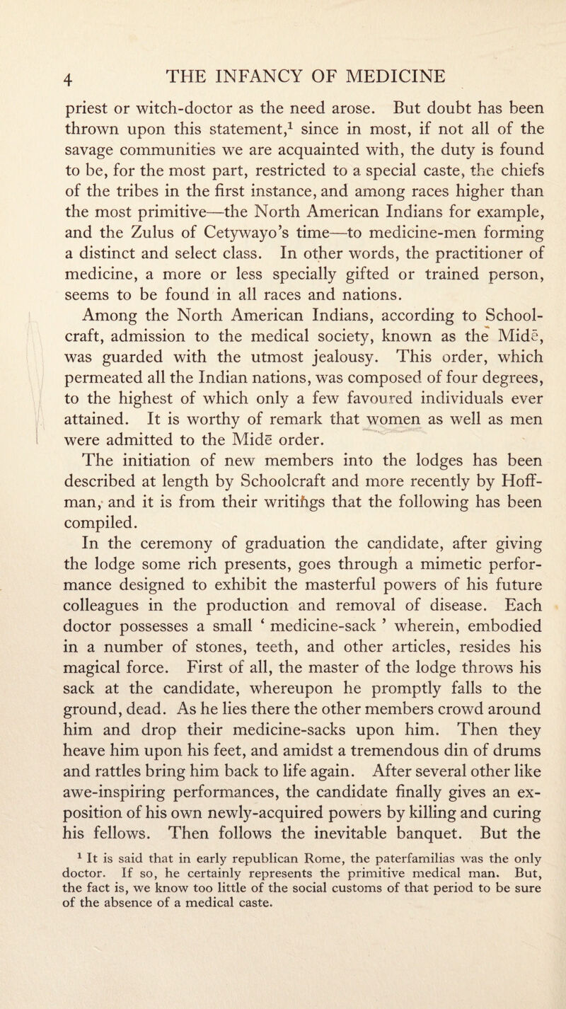 priest or witch-doctor as the need arose. But doubt has been thrown upon this statement,1 since in most, if not all of the savage communities we are acquainted with, the duty is found to be, for the most part, restricted to a special caste, the chiefs of the tribes in the first instance, and among races higher than the most primitive—the North American Indians for example, and the Zulus of Cetywayo’s time—to medicine-men forming a distinct and select class. In other words, the practitioner of medicine, a more or less specially gifted or trained person, seems to be found in all races and nations. Among the North American Indians, according to School¬ craft, admission to the medical society, known as the Mide, was guarded with the utmost jealousy. This order, which permeated all the Indian nations, was composed of four degrees, to the highest of which only a few favoured individuals ever attained. It is worthy of remark that women as well as men * * ****»r. were admitted to the Mide order. The initiation of new members into the lodges has been described at length by Schoolcraft and more recently by Hoff¬ man, and it is from their writifigs that the following has been compiled. In the ceremony of graduation the candidate, after giving the lodge some rich presents, goes through a mimetic perfor¬ mance designed to exhibit the masterful powers of his future colleagues in the production and removal of disease. Each doctor possesses a small ‘ medicine-sack 5 wherein, embodied in a number of stones, teeth, and other articles, resides his magical force. First of all, the master of the lodge throws his sack at the candidate, whereupon he promptly falls to the ground, dead. As he lies there the other members crowd around him and drop their medicine-sacks upon him. Then they heave him upon his feet, and amidst a tremendous din of drums and rattles bring him back to life again. After several other like awe-inspiring performances, the candidate finally gives an ex¬ position of his own newly-acquired powers by killing and curing his fellows. Then follows the inevitable banquet. But the 1 It is said that in early republican Rome, the paterfamilias was the only doctor. If so, he certainly represents the primitive medical man. But, the fact is, we know too little of the social customs of that period to be sure of the absence of a medical caste.