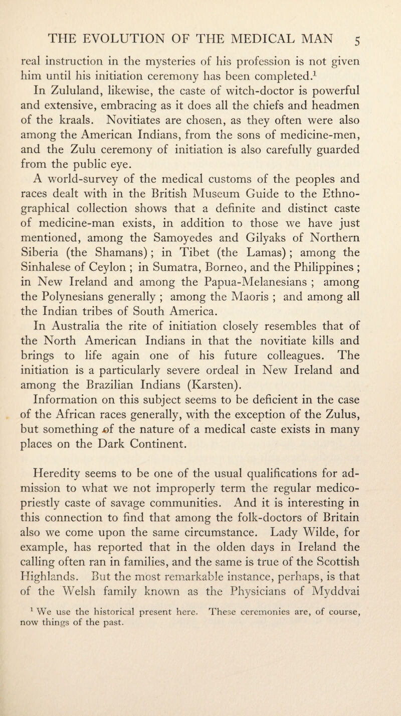 real instruction in the mysteries of his profession is not given him until his initiation ceremony has been completed.1 In Zululand, likewise, the caste of witch-doctor is powerful and extensive, embracing as it does all the chiefs and headmen of the kraals. Novitiates are chosen, as they often were also among the American Indians, from the sons of medicine-men, and the Zulu ceremony of initiation is also carefully guarded from the public eye. A world-survey of the medical customs of the peoples and races dealt with in the British Museum Guide to the Ethno¬ graphical collection shows that a definite and distinct caste of medicine-man exists, in addition to those we have just mentioned, among the Samoyedes and Gilyaks of Northern Siberia (the Shamans); in Tibet (the Lamas); among the Sinhalese of Ceylon ; in Sumatra, Borneo, and the Philippines ; in New Ireland and among the Papua-Melanesians ; among the Polynesians generally ; among the Maoris ; and among all the Indian tribes of South America. In Australia the rite of initiation closely resembles that of the North American Indians in that the novitiate kills and brings to life again one of his future colleagues. The initiation is a particularly severe ordeal in New Ireland and among the Brazilian Indians (Karsten). Information on this subject seems to be deficient in the case of the African races generally, with the exception of the Zulus, but something jof the nature of a medical caste exists in many places on the Dark Continent. Heredity seems to be one of the usual qualifications for ad¬ mission to what we not improperly term the regular medico- priestly caste of savage communities. And it is interesting in this connection to find that among the folk-doctors of Britain also we come upon the same circumstance. Lady Wilde, for example, has reported that in the olden days in Ireland the calling often ran in families, and the same is true of the Scottish Highlands. But the most remarkable instance, perhaps, is that of the Welsh family known as the Physicians of Myddvai 1 We use the historical present here. These ceremonies are, of course, now things of the past.