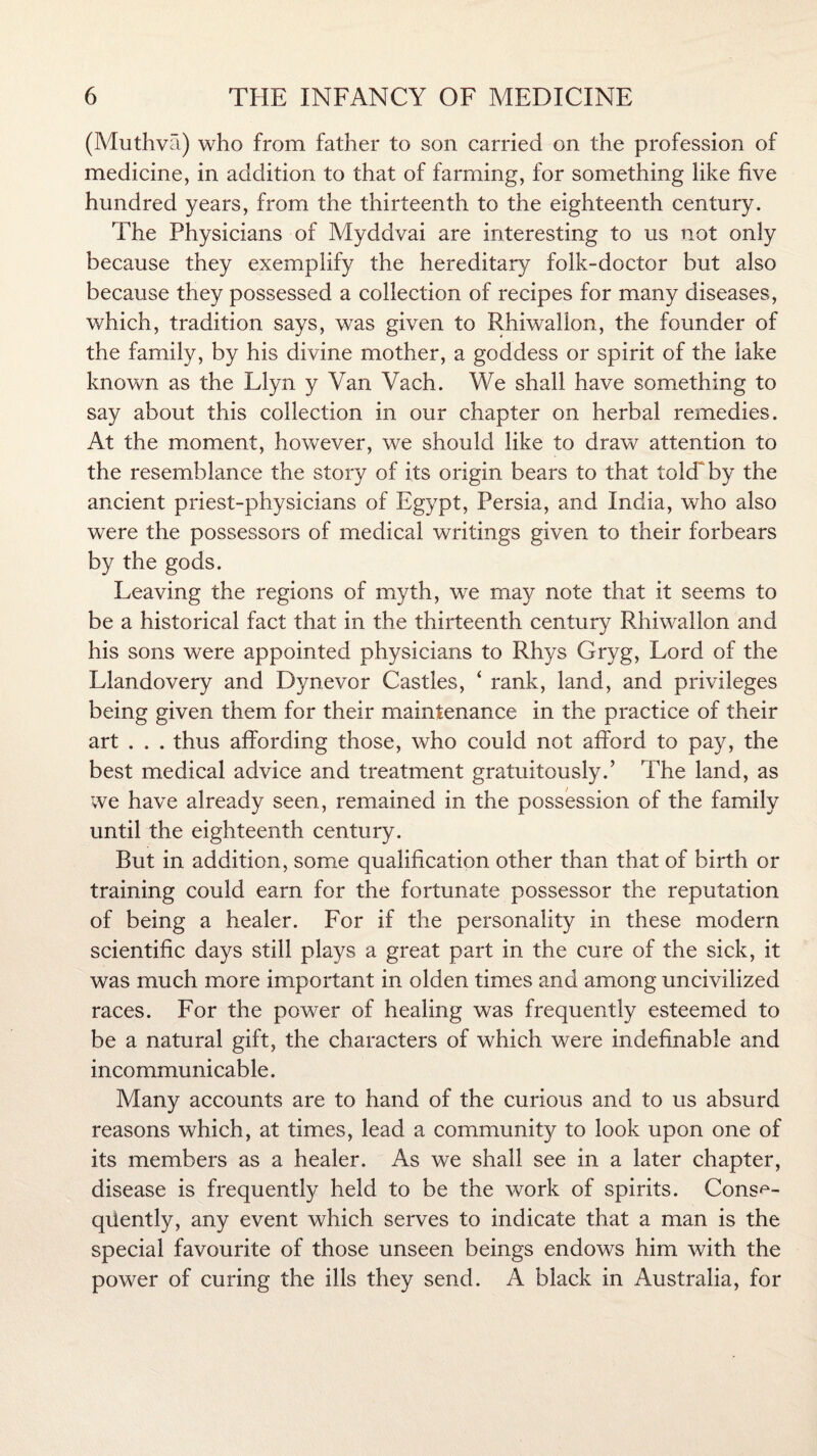 (Muthva) who from father to son carried on the profession of medicine, in addition to that of farming, for something like five hundred years, from the thirteenth to the eighteenth century. The Physicians of Myddvai are interesting to us not only because they exemplify the hereditary folk-doctor but also because they possessed a collection of recipes for many diseases, which, tradition says, was given to Rhiwallon, the founder of the family, by his divine mother, a goddess or spirit of the lake known as the Llyn y Van Vach. We shall have something to say about this collection in our chapter on herbal remedies. At the moment, however, we should like to draw attention to the resemblance the story of its origin bears to that told' by the ancient priest-physicians of Egypt, Persia, and India, who also were the possessors of medical writings given to their forbears by the gods. Leaving the regions of myth, we may note that it seems to be a historical fact that in the thirteenth century Rhiwallon and his sons were appointed physicians to Rhys Gryg, Lord of the Llandovery and Dynevor Castles, ‘ rank, land, and privileges being given them for their maintenance in the practice of their art . . . thus affording those, who could not afford to pay, the best medical advice and treatment gratuitously.’ The land, as we have already seen, remained in the possession of the family until the eighteenth century. But in addition, some qualification other than that of birth or training could earn for the fortunate possessor the reputation of being a healer. For if the personality in these modern scientific days still plays a great part in the cure of the sick, it was much more important in olden times and among uncivilized races. For the power of healing was frequently esteemed to be a natural gift, the characters of which were indefinable and incommunicable. Many accounts are to hand of the curious and to us absurd reasons which, at times, lead a community to look upon one of its members as a healer. As we shall see in a later chapter, disease is frequently held to be the work of spirits. Conse¬ quently, any event which serves to indicate that a man is the special favourite of those unseen beings endows him with the power of curing the ills they send. A black in Australia, for