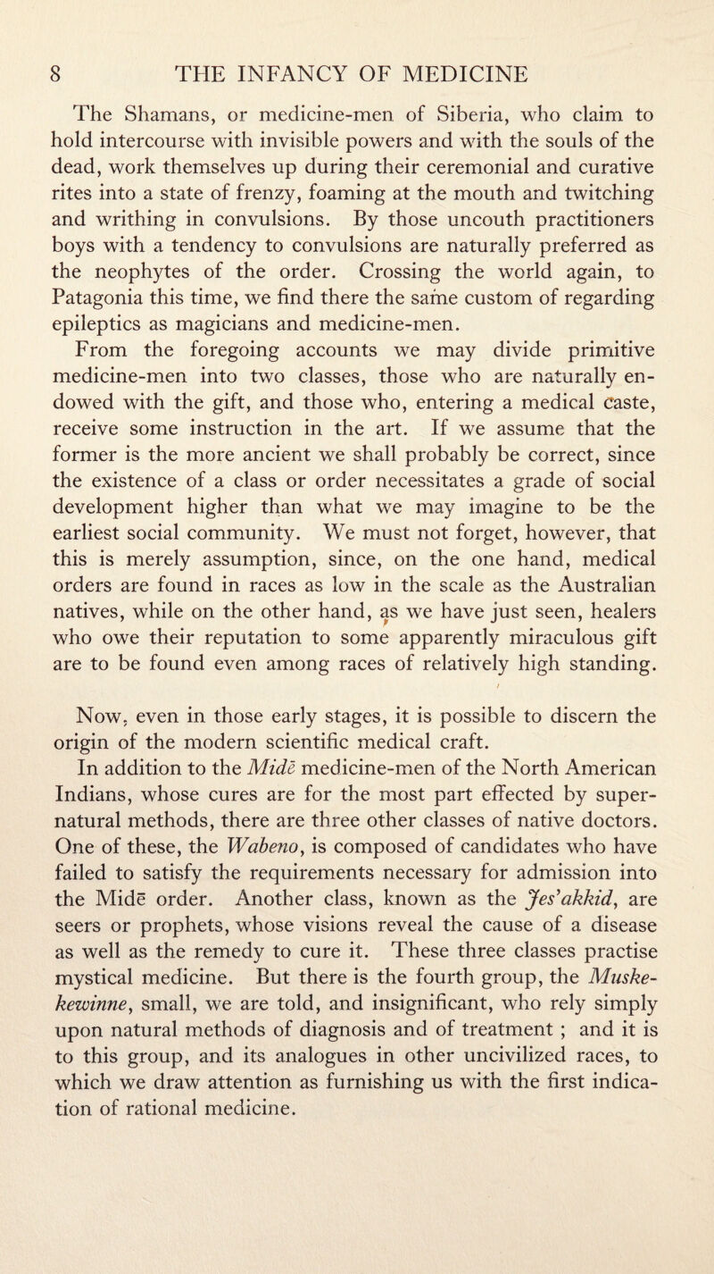 The Shamans, or medicine-men of Siberia, who claim to hold intercourse with invisible powers and with the souls of the dead, work themselves up during their ceremonial and curative rites into a state of frenzy, foaming at the mouth and twitching and writhing in convulsions. By those uncouth practitioners boys with a tendency to convulsions are naturally preferred as the neophytes of the order. Crossing the world again, to Patagonia this time, we find there the same custom of regarding epileptics as magicians and medicine-men. From the foregoing accounts we may divide primitive medicine-men into two classes, those who are naturally en¬ dowed with the gift, and those who, entering a medical Caste, receive some instruction in the art. If we assume that the former is the more ancient we shall probably be correct, since the existence of a class or order necessitates a grade of social development higher than what we may imagine to be the earliest social community. We must not forget, however, that this is merely assumption, since, on the one hand, medical orders are found in races as low in the scale as the Australian natives, while on the other hand, as we have just seen, healers who owe their reputation to some apparently miraculous gift are to be found even among races of relatively high standing. i Now. even in those early stages, it is possible to discern the origin of the modern scientific medical craft. In addition to the Mide medicine-men of the North American Indians, whose cures are for the most part effected by super¬ natural methods, there are three other classes of native doctors. One of these, the Wabeno, is composed of candidates who have failed to satisfy the requirements necessary for admission into the Mide order. Another class, known as the Jes’akkid, are seers or prophets, whose visions reveal the cause of a disease as well as the remedy to cure it. These three classes practise mystical medicine. But there is the fourth group, the Muske- kewinne, small, we are told, and insignificant, who rely simply upon natural methods of diagnosis and of treatment ; and it is to this group, and its analogues in other uncivilized races, to which we draw attention as furnishing us with the first indica¬ tion of rational medicine.