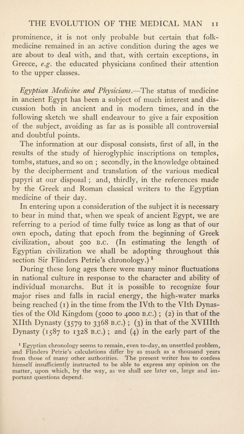 prominence, it is not only probable but certain that folk- medicine remained in an active condition during the ages we are about to deal with, and that, with certain exceptions, in Greece, e.g. the educated physicians confined their attention to the upper classes. Egyptian Medicine and Physicians.—The status of medicine in ancient Egypt has been a subject of much interest and dis¬ cussion both in ancient and in modern times, and in the following sketch we shall endeavour to give a fair exposition of the subject, avoiding as far as is possible all controversial and doubtful points. The information at our disposal consists, first of all, in the results of the study of hieroglyphic inscriptions on temples, tombs, statues, and so on ; secondly, in the knowledge obtained by the decipherment and translation of the various medical papyri at our disposal ; and, thirdly, in the references made by the Greek and Roman classical writers to the Egyptian medicine of their day. In entering upon a consideration of the subject it is necessary to bear in mind that, when we speak of ancient Egypt, we are referring to a period of time fully twice as long as that of our own epoch, dating that epoch from the beginning of Greek civilization, about 500 B.c. (In estimating the length of Egyptian civilization we shall be adopting throughout this section Sir Flinders Petrie’s chronology.)1 During these long ages there were many minor fluctuations in national culture in response to the character and ability of individual monarchs. But it is possible to recognize four major rises and falls in racial energy, the high-water marks being reached (1) in the time from the IVth to the Vlth Dynas¬ ties of the Old Kingdom (5000 to 4000 B.c.) ; (2) in that of the Xllth Dynasty (3579 to 3368 B.c.) ; (3) in that of the XVIIIth Dynasty (1587 to 1328 B.c.) ; and (4) in the early part of the 1 Egyptian chronology seems to remain, even to-day, an unsettled problem, and Flinders Petrie’s calculations differ by as much as a thousand years from those of many other authorities. The present writer has to confess himself insufficiently instructed to be able to express any opinion on the matter, upon which, by the way, as we shall see later on, large and im¬ portant questions depend.