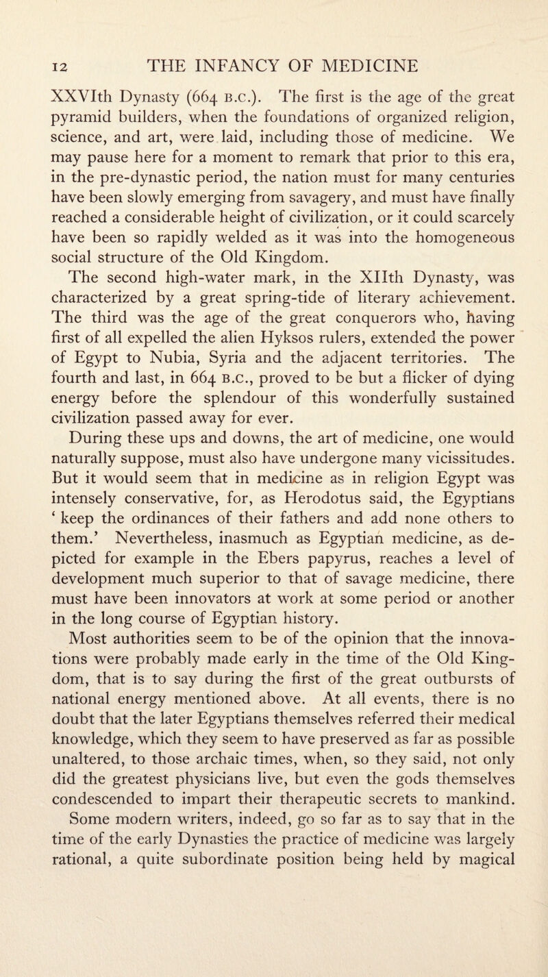 XXVIth Dynasty (664 B.c.). The Erst is the age of the great pyramid builders, when the foundations of organized religion, science, and art, were laid, including those of medicine. We may pause here for a moment to remark that prior to this era, in the pre-dynastic period, the nation must for many centuries have been slowly emerging from savagery, and must have finally reached a considerable height of civilization, or it could scarcely have been so rapidly welded as it was into the homogeneous social structure of the Old Kingdom. The second high-water mark, in the Xllth Dynasty, was characterized by a great spring-tide of literary achievement. The third was the age of the great conquerors who, having first of all expelled the alien Hyksos rulers, extended the power of Egypt to Nubia, Syria and the adjacent territories. The fourth and last, in 664 b.c., proved to be but a flicker of dying energy before the splendour of this wonderfully sustained civilization passed away for ever. During these ups and downs, the art of medicine, one would naturally suppose, must also have undergone many vicissitudes. But it would seem that in medicine as in religion Egypt was intensely conservative, for, as Herodotus said, the Egyptians 4 keep the ordinances of their fathers and add none others to them/ Nevertheless, inasmuch as Egyptian medicine, as de¬ picted for example in the Ebers papyrus, reaches a level of development much superior to that of savage medicine, there must have been innovators at work at some period or another in the long course of Egyptian history. Most authorities seem to be of the opinion that the innova¬ tions were probably made early in the time of the Old King¬ dom, that is to say during the first of the great outbursts of national energy mentioned above. At all events, there is no doubt that the later Egyptians themselves referred their medical knowledge, which they seem to have preserved as far as possible unaltered, to those archaic times, when, so they said, not only did the greatest physicians live, but even the gods themselves condescended to impart their therapeutic secrets to mankind. Some modern writers, indeed, go so far as to say that in the time of the early Dynasties the practice of medicine was largely rational, a quite subordinate position being held by magical