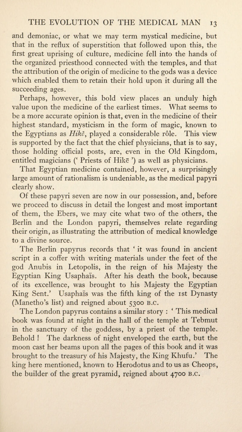 and demoniac, or what we may term mystical medicine, but that in the reflux of superstition that followed upon this, the first great uprising of culture, medicine fell into the hands of the organized priesthood connected with the temples, and that the attribution of the origin of medicine to the gods was a device which enabled them to retain their hold upon it during all the succeeding ages. Perhaps, however, this bold view places an unduly high value upon the medicine of the earliest times. What seems to be a more accurate opinion is that, even in the medicine of their highest standard, mysticism in the form of magic, known to the Egyptians as Hike, played a considerable role. This view is supported by the fact that the chief physicians, that is to say, those holding official posts, are, even in the Old Kingdom, entitled magicians (‘ Priests of Hike ’) as well as physicians. That Egyptian medicine contained, however, a surprisingly large amount of rationalism is undeniable, as the medical papyri clearly show. Of these papyri seven are now in our possession, and, before we proceed to discuss in detail the longest and most important of them, the Ebers, we may cite what two of the others, the Berlin and the London papyri, themselves relate regarding their origin, as illustrating the attribution of medical knowledge to a divine source. The Berlin papyrus records that ‘ it was found in ancient script in a coffer with writing materials under the feet of the god Anubis in Letopolis, in the reign of his Majesty the Egyptian King Usaphais. After his death the book, because of its excellence, was brought to his Majesty the Egyptian King Sent.’ Usaphais was the fifth king of the 1st Dynasty (Manetho’s list) and reigned about 5300 b.c. The London papyrus contains a similar story : ‘ This medical book was found at night in the hall of the temple at Tebmut in the sanctuary of the goddess, by a priest of the temple. Behold ! The darkness of night enveloped the earth, but the moon cast her beams upon all the pages of this book and it was brought to the treasury of his Majesty, the King Khufu.’ The king here mentioned, known to Herodotus and to us as Cheops, the builder of the great pyramid, reigned about 4700 b.c.