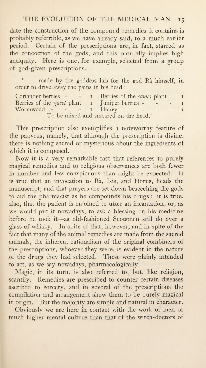 date the construction of the compound remedies it contains is probably referrible, as we have already said, to a much earlier period. Certain of the prescriptions are, in fact, starred as the concoction of the gods, and this naturally implies high antiquity. Here is one, for example, selected from a group of god-given prescriptions. ‘-made by the goddess Isis for the god Ra himself, in order to drive away the pains in his head : Coriander berries 1 Berries of the sames plant - 1 Berries of the yaset plant 1 juniper berries 1 Wormwood 1 Honey 1 To be mixed and smeared on the head.’ This prescription also exemplifies a noteworthy feature of the papyrus, namely, that although the prescription is divine, there is nothing sacred or mysterious about the ingredients of which it is composed. Now it is a very remarkable fact that references to purely magical remedies and to religious observances are both fewer in number and less conspicuous than might be expected. It is true that an invocation to Ra, Isis, and Horus, heads the manuscript, and that prayers are set down beseeching the gods to aid the pharmacist as he compounds his drugs ; it is true, also, that the patient is enjoined to utter an incantation, or, as we would put it nowadays, to ask a blessing on his medicine before he took it—as old-fashioned Scotsmen still do over a glass of whisky. In spite of that, however, and in spite of the fact that many of the animal remedies are made from the sacred animals, the inherent rationalism of the original combiners of the prescriptions, whoever they were, is evident in the nature of the drugs they had selected. These were plainly intended to act, as we say nowadays, pharmacologically. Magic, in its turn, is also referred to, but, like religion, scantily. Remedies are prescribed to counter certain diseases ascribed to sorcery, and in several of the prescriptions the compilation and arrangement show them to be purely magical in origin. But the majority are simple and natural in character. Obviously we are here in contact with the work of men of much higher mental culture than that of the witch-doctors of