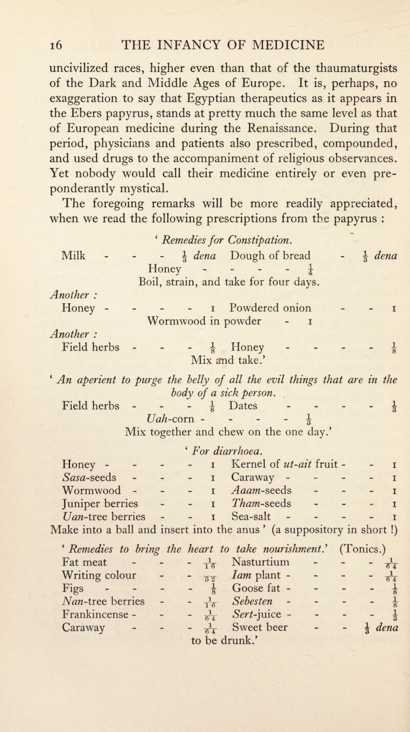 uncivilized races, higher even than that of the thaumaturgists of the Dark and Middle Ages of Europe. It is, perhaps, no exaggeration to say that Egyptian therapeutics as it appears in the Ebers papyrus, stands at pretty much the same level as that of European medicine during the Renaissance. During that period, physicians and patients also prescribed, compounded, and used drugs to the accompaniment of religious observances. Yet nobody would call their medicine entirely or even pre¬ ponderantly mystical. The foregoing remarks will be more readily appreciated, when we read the following prescriptions from the papyrus : ‘ Remedies for Constipation. Milk £ dena Dough of bread - £ dena Honey J Boil, strain, and take for four days. Another : Honey i Powdered onion i Wormwood in powder - i Another : Field herbs £ Honey £ Mix gfnd take.’ ‘ An aperient to purge the belly of all the evil things that are in the body of a sick person. Field herbs £ Dates £ ZJah-corn £ Mix together and chew on the one day.’ ‘ For diarrhoea. Honey i Kernel of ut-ait fruit i Sasa-seeds i Caraway i Wormwood i Aaam-seeds i luniper berries i Tham-seeds i Uan-tree berries i Sea-salt i Make into a ball and insert into the anus ’ (a suppository in short !) ‘ Remedies to bring the heart to take nourishment(Tonics.) Fat meat i TIT Nasturtium - i 61 Writing colour  TJ2- lam plant - - ■ A Figs - - - - | Goose fat - - - - i Afaft-tree berries 1  TIT Sebesten - i 8 Frankincense - 1 6'4 Nenf-juice - - i Caraway 1 ~ 1ST Sweet beer - £ dena to be drunk.’