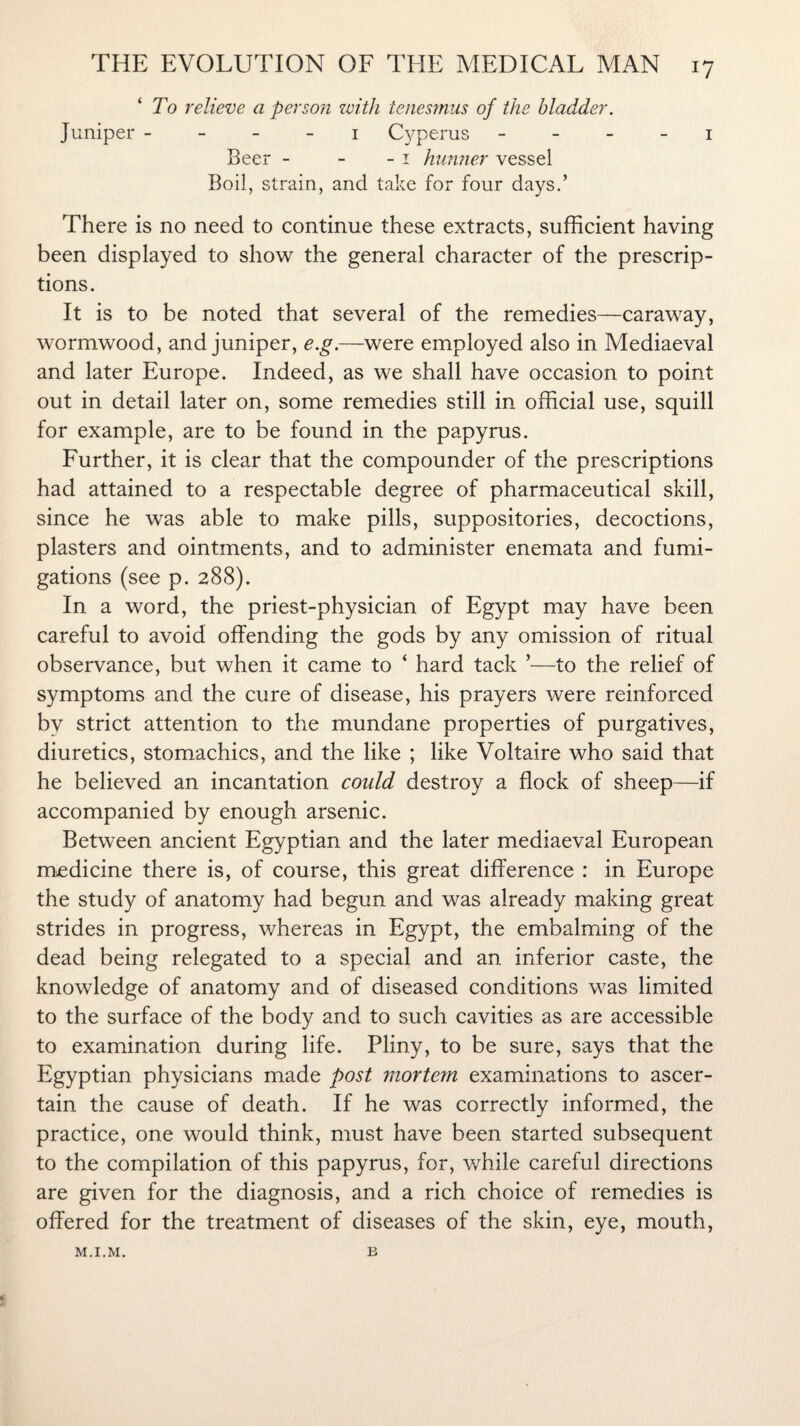 To relieve a person with tenesmus of the bladder. Juniper 1 Cyperus 1 Beer - - - 1 hunner vessel Boil, strain, and take for four days.’ There is no need to continue these extracts, sufficient having been displayed to show the general character of the prescrip¬ tions. It is to be noted that several of the remedies—caraway, wormwood, and juniper, e.g.—were employed also in Mediaeval and later Europe. Indeed, as we shall have occasion to point out in detail later on, some remedies still in official use, squill for example, are to be found in the papyrus. Further, it is clear that the compounder of the prescriptions had attained to a respectable degree of pharmaceutical skill, since he was able to make pills, suppositories, decoctions, plasters and ointments, and to administer enemata and fumi¬ gations (see p. 288). In a word, the priest-physician of Egypt may have been careful to avoid offending the gods by any omission of ritual observance, but when it came to ‘ hard tack ’—to the relief of symptoms and the cure of disease, his prayers were reinforced by strict attention to the mundane properties of purgatives, diuretics, stomachics, and the like ; like Voltaire who said that he believed an incantation could destroy a flock of sheep—if accompanied by enough arsenic. Between ancient Egyptian and the later mediaeval European medicine there is, of course, this great difference : in Europe the study of anatomy had begun and was already making great strides in progress, whereas in Egypt, the embalming of the dead being relegated to a special and an inferior caste, the knowledge of anatomy and of diseased conditions was limited to the surface of the body and to such cavities as are accessible to examination during life. Pliny, to be sure, says that the Egyptian physicians made post mortem examinations to ascer¬ tain the cause of death. If he was correctly informed, the practice, one would think, must have been started subsequent to the compilation of this papyrus, for, while careful directions are given for the diagnosis, and a rich choice of remedies is offered for the treatment of diseases of the skin, eye, mouth, M.I.M. B