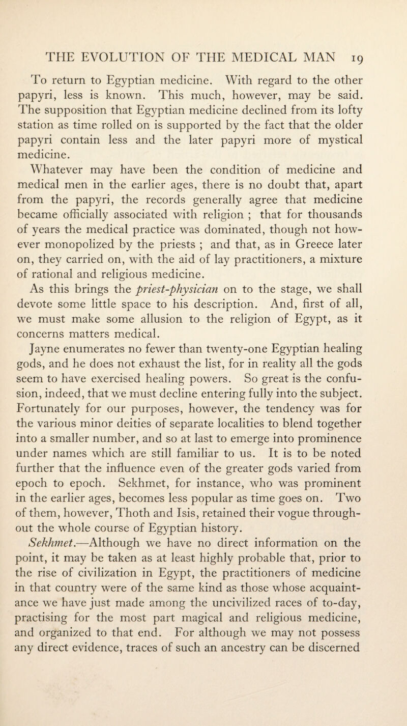 To return to Egyptian medicine. With regard to the other papyri, less is known. This much, however, may be said. The supposition that Egyptian medicine declined from its lofty station as time rolled on is supported by the fact that the older papyri contain less and the later papyri more of mystical medicine. Whatever may have been the condition of medicine and medical men in the earlier ages, there is no doubt that, apart from the papyri, the records generally agree that medicine became officially associated with religion ; that for thousands of years the medical practice was dominated, though not how¬ ever monopolized by the priests ; and that, as in Greece later on, they carried on, with the aid of lay practitioners, a mixture of rational and religious medicine. As this brings the priest-physicia?i on to the stage, we shall devote some little space to his description. And, first of all, we must make some allusion to the religion of Egypt, as it concerns matters medical. Jayne enumerates no fewer than twenty-one Egyptian healing gods, and he does not exhaust the list, for in reality all the gods seem to have exercised healing powers. So great is the confu¬ sion, indeed, that we must decline entering fully into the subject. Fortunately for our purposes, however, the tendency was for the various minor deities of separate localities to blend together into a smaller number, and so at last to emerge into prominence under names which are still familiar to us. It is to be noted further that the influence even of the greater gods varied from epoch to epoch. Sekhmet, for instance, who was prominent in the earlier ages, becomes less popular as time goes on. Two of them, however, Thoth and Isis, retained their vogue through¬ out the whole course of Egyptian history. Sekhmet.—Although we have no direct information on the point, it may be taken as at least highly probable that, prior to the rise of civilization in Egypt, the practitioners of medicine in that country were of the same kind as those whose acquaint¬ ance we have just made among the uncivilized races of to-day, practising for the most part magical and religious medicine, and organized to that end. For although we may not possess any direct evidence, traces of such an ancestry can be discerned