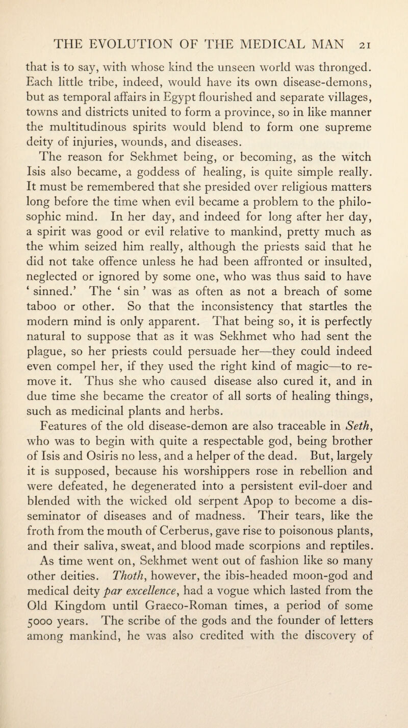 that is to say, with whose kind the unseen world was thronged. Each little tribe, indeed, would have its own disease-demons, but as temporal affairs in Egypt flourished and separate villages, towns and districts united to form a province, so in like manner the multitudinous spirits would blend to form one supreme deity of injuries, wounds, and diseases. The reason for Sekhmet being, or becoming, as the witch Isis also became, a goddess of healing, is quite simple really. It must be remembered that she presided over religious matters long before the time when evil became a problem to the philo¬ sophic mind. In her day, and indeed for long after her day, a spirit was good or evil relative to mankind, pretty much as the whim seized him really, although the priests said that he did not take offence unless he had been affronted or insulted, neglected or ignored by some one, who was thus said to have ‘ sinned.’ The ‘ sin ’ was as often as not a breach of some taboo or other. So that the inconsistency that startles the modern mind is only apparent. That being so, it is perfectly natural to suppose that as it was Sekhmet who had sent the plague, so her priests could persuade her—they could indeed even compel her, if they used the right kind of magic—to re¬ move it. Thus she who caused disease also cured it, and in due time she became the creator of all sorts of healing things, such as medicinal plants and herbs. Features of the old disease-demon are also traceable in Seth, who was to begin with quite a respectable god, being brother of Isis and Osiris no less, and a helper of the dead. But, largely it is supposed, because his worshippers rose in rebellion and were defeated, he degenerated into a persistent evil-doer and blended with the wicked old serpent Apop to become a dis¬ seminator of diseases and of madness. Their tears, like the froth from the mouth of Cerberus, gave rise to poisonous plants, and their saliva, sweat, and blood made scorpions and reptiles. As time went on, Sekhmet went out of fashion like so many other deities. Thoth, however, the ibis-headed moon-god and medical deity par excellence, had a vogue which lasted from the Old Kingdom until Graeco-Roman times, a period of some 5000 years. The scribe of the gods and the founder of letters among mankind, he was also credited with the discovery of