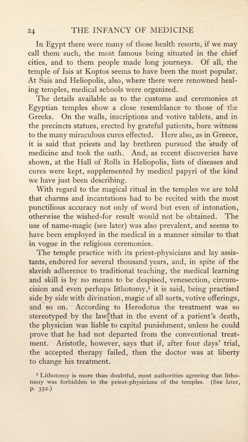 In Egypt there were many of those health resorts, if we may call them such, the most famous being situated in the chief cities, and to them people made long journeys. Of all, the temple of Isis at Koptos seems to have been the most popular. At Sais and Heliopolis, also, where there were renowned heal¬ ing temples, medical schools were organized. The details available as to the customs and ceremonies at Egyptian temples show a close resemblance to those of the Greeks. On the walls, inscriptions and votive tablets, and in the precincts statues, erected by grateful patients, bore witness to the many miraculous cures effected. Here also, as in Greece, it is said that priests and lay brethren pursued the study of medicine and took the oath. And, as recent discoveries have shown, at the Hall of Rolls in Heliopolis, lists of diseases and cures were kept, supplemented by medical papyri of the kind we have just been describing. With regard to the magical ritual in the temples we are told that charms and incantations had to be recited with the most punctilious accuracy not only of word but even of intonation, otherwise the wished-for result would not be obtained. The use of name-magic (see later) was also prevalent, and seems to have been employed in the medical in a manner similar to that in vogue in the religious ceremonies. The temple practice with its priest-physicians and lay assis¬ tants, endured for several thousand years, and, in spite of the slavish adherence to traditional teaching, the medical learning and skill is by no means to be despised, venesection, circum¬ cision and even perhaps lithotomy,1 it is said, being practised side by side with divination, magic of all sorts, votive offerings, and so on. According to Herodotus the treatment was so stereotyped by the law|that in the event of a patient’s death, the physician was liable to capital punishment, unless he could prove that he had not departed from the conventional treat¬ ment. Aristotle, however, says that if, after four days’ trial, the accepted therapy failed, then the doctor was at liberty to change his treatment. 1 Lithotomy is more than doubtful, most authorities agreeing that litho¬ tomy was forbidden to the priest-physicians of the temples. (See later, P- 352.)