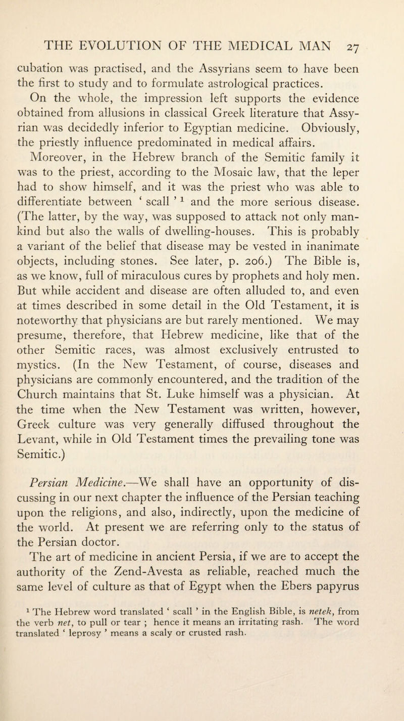 cubation was practised, and the Assyrians seem to have been the first to study and to formulate astrological practices. On the whole, the impression left supports the evidence obtained from allusions in classical Greek literature that Assy¬ rian was decidedly inferior to Egyptian medicine. Obviously, the priestly influence predominated in medical affairs. Moreover, in the Hebrew branch of the Semitic family it was to the priest, according to the Mosaic law, that the leper had to show himself, and it was the priest who was able to differentiate between ‘ scall ’1 and the more serious disease. (The latter, by the way, was supposed to attack not only man¬ kind but also the walls of dwelling-houses. This is probably a variant of the belief that disease may be vested in inanimate objects, including stones. See later, p. 206.) The Bible is, as we know, full of miraculous cures by prophets and holy men. But while accident and disease are often alluded to, and even at times described in some detail in the Old Testament, it is noteworthy that physicians are but rarely mentioned. We may presume, therefore, that Hebrew medicine, like that of the other Semitic races, was almost exclusively entrusted to mystics. (In the New Testament, of course, diseases and physicians are commonly encountered, and the tradition of the Church maintains that St. Luke himself was a physician. At the time when the New Testament was written, however, Greek culture was very generally diffused throughout the Levant, while in Old Testament times the prevailing tone was Semitic.) Persian Medicine.—We shall have an opportunity of dis¬ cussing in our next chapter the influence of the Persian teaching upon the religions, and also, indirectly, upon the medicine of the world. At present we are referring only to the status of the Persian doctor. The art of medicine in ancient Persia, if we are to accept the authority of the Zend-Avesta as reliable, reached much the same level of culture as that of Egypt when the Ebers papyrus 1 The Hebrew word translated ‘ scall ’ in the English Bible, is netek, from the verb net, to pull or tear ; hence it means an irritating rash. The word translated * leprosy ’ means a scaly or crusted rash.