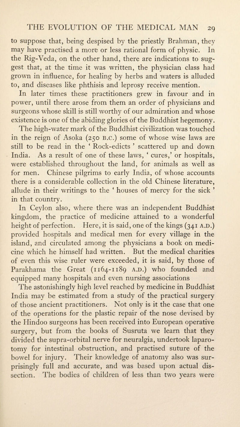 to suppose that, being despised by the priestly Brahman, they may have practised a more or less rational form of physic. In the Rig-Veda, on the other hand, there are indications to sug¬ gest that, at the time it was written, the physician class had grown in influence, for healing by herbs and waters is alluded to, and diseases like phthisis and leprosy receive mention. In later times these practitioners grew in favour and in power, until there arose from them an order of physicians and surgeons whose skill is still worthy of our admiration and whose existence is one of the abiding glories of the Buddhist hegemony. The high-water mark of the Buddhist civilization was touched in the reign of Asoka (250 B.c.) some of whose wise laws are still to be read in the ‘ Rock-edicts ’ scattered up and down India. As a result of one of these laws, ‘ cures,’ or hospitals, were established throughout the land, for animals as well as for men. Chinese pilgrims to early India, of whose accounts there is a considerable collection in the old Chinese literature, allude in their writings to the ‘ houses of mercy for the sick ’ in that country. In Ceylon also, where there was an independent Buddhist kingdom, the practice of medicine attained to a wonderful height of perfection. Here, it is said, one of the kings (341 a.d.) provided hospitals and medical men for every village in the island, and circulated among the physicians a book on medi¬ cine which he himself had written. But the medical charities of even this wise ruler were exceeded, it is said, by those of Parakhama the Great (1164-1189 a.d.) who founded and equipped many hospitals and even nursing associations The astonishingly high level reached by medicine in Buddhist India may be estimated from a study of the practical surgery of those ancient practitioners. Not only is it the case that one of the operations for the plastic repair of the nose devised by the Hindoo surgeons has been received into European operative surgery, but from the books of Susruta we learn that they divided the supra-orbital nerve for neuralgia, undertook laparo¬ tomy for intestinal obstruction, and practised suture of the bowel for injury. Their knowledge of anatomy also was sur¬ prisingly full and accurate, and was based upon actual dis¬ section. The bodies of children of less than two years were