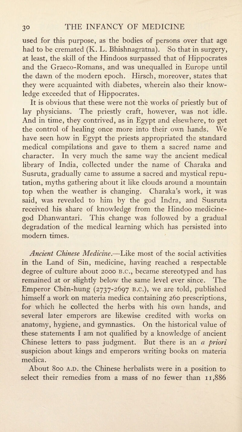 3° used for this purpose, as the bodies of persons over that age had to be cremated (K. L. Bhishnagratna). So that in surgery, at least, the skill of the Hindoos surpassed that of Hippocrates and the Graeco-Romans, and was unequalled in Europe until the dawn of the modern epoch. Hirsch, moreover, states that they were acquainted with diabetes, wherein also their know¬ ledge exceeded that of Hippocrates. It is obvious that these were not the works of priestly but of lay physicians. The priestly craft, however, was not idle. And in time, they contrived, as in Egypt and elsewhere, to get the control of healing once more into their own hands. We have seen how in Egypt the priests appropriated the standard medical compilations and gave to them a sacred name and character. In very much the same way the ancient medical library of India, collected under the name of Charaka and Susruta, gradually came to assume a sacred and mystical repu¬ tation, myths gathering about it like clouds around a mountain top when the weather is changing. Charaka’s work, it was said, was revealed to him by the god Indra, and Susruta received his share of knowledge from the Hindoo medicine- god Dhanwantari. This change was followed by a gradual degradation of the medical learning which has persisted into modern times. Ancient Chinese Medicine.—Like most of the social activities in the Land of Sin, medicine, having reached a respectable degree of culture about 2000 b.c., became stereotyped and has remained at or slightly below the same level ever since. The Emperor Chen-hung (2737-2697 B.c.), we are told, published himself a work on materia medica containing 260 prescriptions, for which he collected the herbs with his own hands, and several later emperors are likewise credited with works on anatomy, hygiene, and gymnastics. On the historical value of these statements I am not qualified by a knowledge of ancient Chinese letters to pass judgment. But there is an a priori suspicion about kings and emperors writing books on materia medica. About 800 a.d. the Chinese herbalists were in a position to select their remedies from a mass of no fewer than 11,886