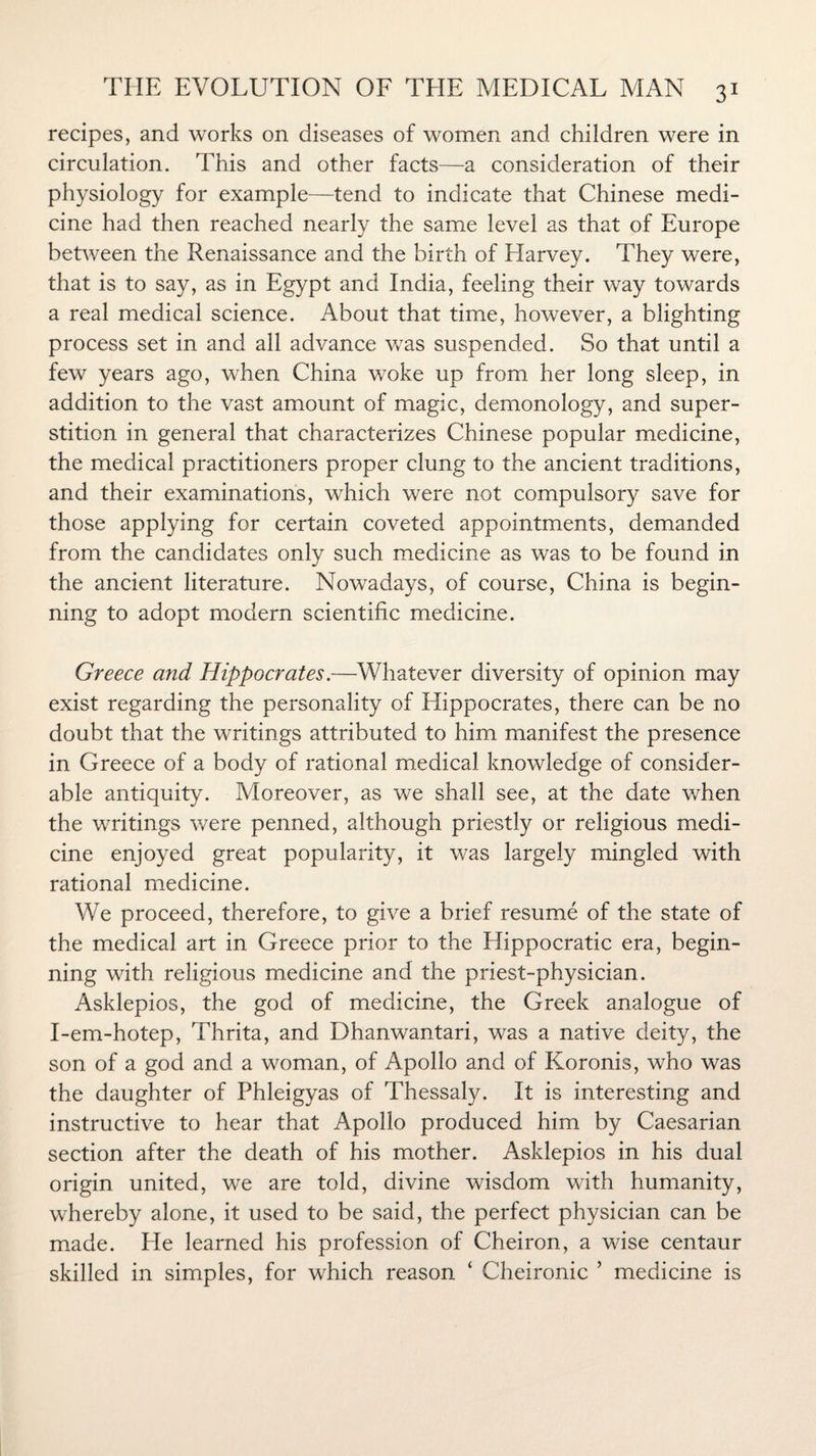 recipes, and works on diseases of women and children were in circulation. This and other facts—a consideration of their physiology for example—tend to indicate that Chinese medi¬ cine had then reached nearly the same level as that of Europe between the Renaissance and the birth of Harvey. They were, that is to say, as in Egypt and India, feeling their way towards a real medical science. About that time, however, a blighting process set in and all advance was suspended. So that until a few years ago, when China woke up from her long sleep, in addition to the vast amount of magic, demonology, and super¬ stition in general that characterizes Chinese popular medicine, the medical practitioners proper clung to the ancient traditions, and their examinations, which were not compulsory save for those applying for certain coveted appointments, demanded from the candidates only such medicine as was to be found in the ancient literature. Nowadays, of course, China is begin¬ ning to adopt modern scientific medicine. Greece and Hippocrates.—Whatever diversity of opinion may exist regarding the personality of Hippocrates, there can be no doubt that the writings attributed to him manifest the presence in Greece of a body of rational medical knowledge of consider¬ able antiquity. Moreover, as we shall see, at the date when the writings were penned, although priestly or religious medi¬ cine enjoyed great popularity, it was largely mingled with rational medicine. We proceed, therefore, to give a brief resume of the state of the medical art in Greece prior to the Hippocratic era, begin¬ ning with religious medicine and the priest-physician. Asklepios, the god of medicine, the Greek analogue of I-em-hotep, Thrita, and Dhanwantari, was a native deity, the son of a god and a woman, of Apollo and of Koronis, who was the daughter of Phleigyas of Thessaly. It is interesting and instructive to hear that Apollo produced him by Caesarian section after the death of his mother. Asklepios in his dual origin united, we are told, divine wisdom with humanity, whereby alone, it used to be said, the perfect physician can be made. He learned his profession of Cheiron, a wise centaur skilled in simples, for which reason ‘ Cheironic ’ medicine is