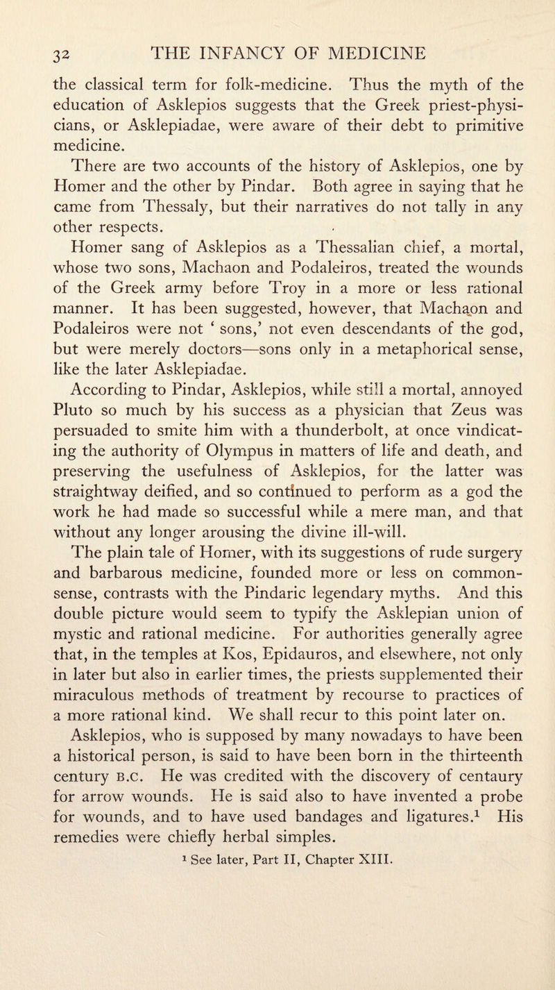 the classical term for folk-medicine. Thus the myth of the education of Asklepios suggests that the Greek priest-physi¬ cians, or Asklepiadae, were aware of their debt to primitive medicine. There are two accounts of the history of Asklepios, one by Homer and the other by Pindar. Both agree in saying that he came from Thessaly, but their narratives do not tally in any other respects. Homer sang of Asklepios as a Thessalian chief, a mortal, whose two sons, Machaon and Podaleiros, treated the v/ounds of the Greek army before Troy in a more or less rational manner. It has been suggested, however, that Machaon and Podaleiros were not ‘ sons,’ not even descendants of the god, but were merely doctors—sons only in a metaphorical sense, like the later Asklepiadae. According to Pindar, Asklepios, while still a mortal, annoyed Pluto so much by his success as a physician that Zeus was persuaded to smite him with a thunderbolt, at once vindicat¬ ing the authority of Olympus in matters of life and death, and preserving the usefulness of Asklepios, for the latter was straightway deified, and so continued to perform as a god the work he had made so successful while a mere man, and that without any longer arousing the divine ill-will. The plain tale of Homer, with its suggestions of rude surgery and barbarous medicine, founded more or less on common- sense, contrasts with the Pindaric legendary myths. And this double picture would seem to typify the Asklepian union of mystic and rational medicine. For authorities generally agree that, in the temples at Kos, Epidauros, and elsewhere, not only in later but also in earlier times, the priests supplemented their miraculous methods of treatment by recourse to practices of a more rational kind. We shall recur to this point later on. Asklepios, who is supposed by many nowadays to have been a historical person, is said to have been born in the thirteenth century B.c. He was credited with the discovery of centaury for arrow wounds. He is said also to have invented a probe for wounds, and to have used bandages and ligatures.1 His remedies were chiefly herbal simples. 1 See later, Part II, Chapter XIII.