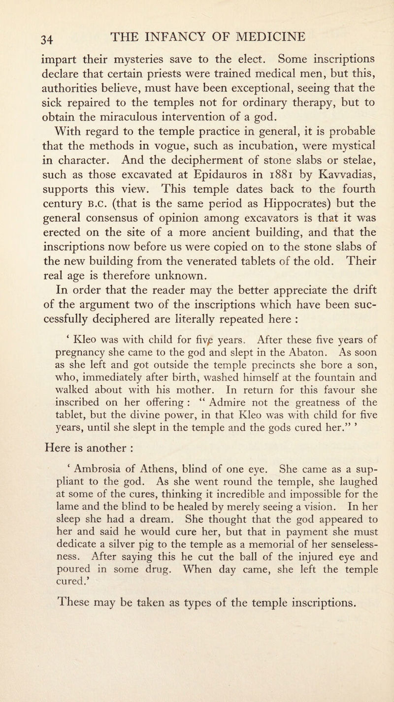 impart their mysteries save to the elect. Some inscriptions declare that certain priests were trained medical men, but this, authorities believe, must have been exceptional, seeing that the sick repaired to the temples not for ordinary therapy, but to obtain the miraculous intervention of a god. With regard to the temple practice in general, it is probable that the methods in vogue, such as incubation, were mystical in character. And the decipherment of stone slabs or stelae, such as those excavated at Epidauros in 1881 by Kavvadias, supports this view. This temple dates back to the fourth century B.c. (that is the same period as Hippocrates) but the general consensus of opinion among excavators is that it was erected on the site of a more ancient building, and that the inscriptions now before us were copied on to the stone slabs of the new building from the venerated tablets of the old. Their real age is therefore unknown. In order that the reader may the better appreciate the drift of the argument two of the inscriptions which have been suc¬ cessfully deciphered are literally repeated here : ‘ Kleo was with child for fivp years. After these five years of pregnancy she came to the god and slept in the Abaton. As soon as she left and got outside the temple precincts she bore a son, who, immediately after birth, washed himself at the fountain and walked about with his mother. In return for this favour she inscribed on her offering : “ Admire not the greatness of the tablet, but the divine power, in that Kleo was with child for five years, until she slept in the temple and the gods cured her.” ’ Here is another : ‘ Ambrosia of Athens, blind of one eye. She came as a sup¬ pliant to the god. As she went round the temple, she laughed at some of the cures, thinking it incredible and impossible for the lame and the blind to be healed by merely seeing a vision. In her sleep she had a dream. She thought that the god appeared to her and said he would cure her, but that in payment she must dedicate a silver pig to the temple as a memorial of her senseless¬ ness. After saying this he cut the ball of the injured eye and poured in some drug. When day came, she left the temple cured.* These may be taken as types of the temple inscriptions.