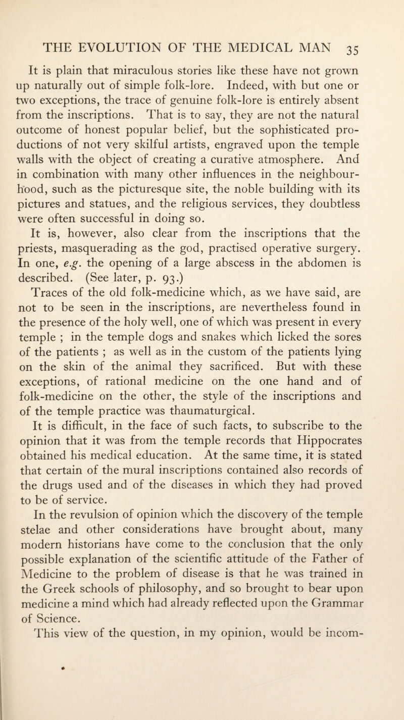 It is plain that miraculous stories like these have not grown up naturally out of simple folk-lore. Indeed, with but one or two exceptions, the trace of genuine folk-lore is entirely absent from the inscriptions. That is to say, they are not the natural outcome of honest popular belief, but the sophisticated pro¬ ductions of not very skilful artists, engraved upon the temple walls with the object of creating a curative atmosphere. And in combination with many other influences in the neighbour¬ hood, such as the picturesque site, the noble building with its pictures and statues, and the religious services, they doubtless were often successful in doing so. It is, however, also clear from the inscriptions that the priests, masquerading as the god, practised operative surgery. In one, e.g. the opening of a large abscess in the abdomen is described. (See later, p. 93.) Traces of the old folk-medicine which, as we have said, are not to be seen in the inscriptions, are nevertheless found in the presence of the holy well, one of which was present in every temple ; in the temple dogs and snakes which licked the sores of the patients ; as well as in the custom of the patients lying on the skin of the animal they sacrificed. But with these exceptions, of rational medicine on the one hand and of folk-medicine on the other, the style of the inscriptions and of the temple practice was thaumaturgical. It is difficult, in the face of such facts, to subscribe to the opinion that it was from the temple records that Hippocrates obtained his medical education. At the same time, it is stated that certain of the mural inscriptions contained also records of the drugs used and of the diseases in which they had proved to be of service. In the revulsion of opinion which the discovery of the temple stelae and other considerations have brought about, many modern historians have come to the conclusion that the only possible explanation of the scientific attitude of the Father of Medicine to the problem of disease is that he was trained in the Greek schools of philosophy, and so brought to bear upon medicine a mind which had already reflected upon the Grammar of Science. This view of the question, in my opinion, would be incom-