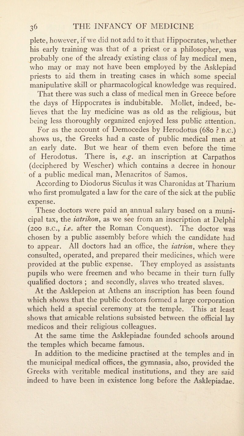 plete, however, if we did not add to it that Hippocrates, whether his early training was that of a priest or a philosopher, was probably one of the already existing class of lay medical men, who may or may not have been employed by the Asklepiad priests to aid them in treating cases in which some special manipulative skill or pharmacological knowledge was required. That there was such a class of medical men in Greece before the days of Hippocrates is indubitable. Mollet, indeed, be¬ lieves that the lay medicine was as old as the religious, but being less thoroughly organized enjoyed less public attention. For as the account of Democedes by Herodotus (680 ? b.c.) shows us, the Greeks had a caste of public medical men at an early date. But we hear of them even before the time of Herodotus. There is, e.g. an inscription at Carpathos (deciphered by Wescher) which contains a decree in honour of a public medical man, Menacritos of Samos. According to Diodorus Siculus it was Charonidas at Tharium who first promulgated a law for the care of the sick at the public expense. These doctors were paid an annual salary based on a muni¬ cipal tax, the iatrikon, as we see from an inscription at Delphi (200 B.c., i.e. after the Roman Conquest). The doctor was chosen by a public assembly before which the candidate had to appear. All doctors had an office, the iatrion, where they consulted, operated, and prepared their medicines, which were provided at the public expense. They employed as assistants pupils who were freemen and who became in their turn fully qualified doctors ; and secondly, slaves who treated slaves. At the Asklepeion at Athens an inscription has been found which shows that the public doctors formed a large corporation which held a special ceremony at the temple. This at least shows that amicable relations subsisted between the official lay medicos and their religious colleagues. At the same time the Asklepiadae founded schools around the temples which became famous. In addition to the medicine practised at the temples and in the municipal medical offices, the gymnasia, also, provided the Greeks with veritable medical institutions, and they are said indeed to have been in existence long before the Asklepiadae.