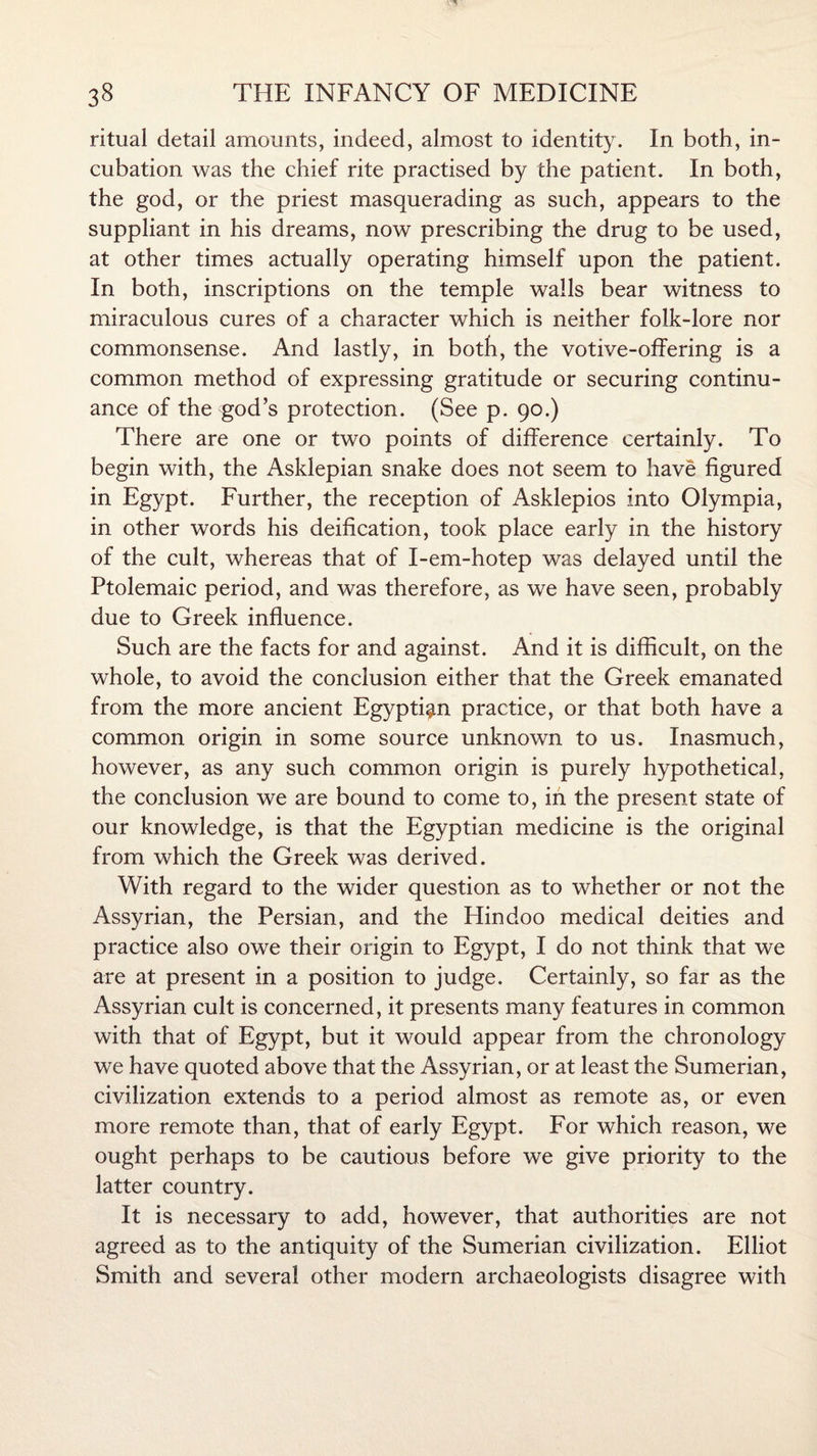 ritual detail amounts, indeed, almost to identity. In both, in¬ cubation was the chief rite practised by the patient. In both, the god, or the priest masquerading as such, appears to the suppliant in his dreams, now prescribing the drug to be used, at other times actually operating himself upon the patient. In both, inscriptions on the temple walls bear witness to miraculous cures of a character which is neither folk-lore nor commonsense. And lastly, in both, the votive-offering is a common method of expressing gratitude or securing continu¬ ance of the god’s protection. (See p. 90.) There are one or two points of difference certainly. To begin with, the Asklepian snake does not seem to have figured in Egypt. Further, the reception of Asklepios into Olympia, in other words his deification, took place early in the history of the cult, whereas that of I-em-hotep was delayed until the Ptolemaic period, and was therefore, as we have seen, probably due to Greek influence. Such are the facts for and against. And it is difficult, on the whole, to avoid the conclusion either that the Greek emanated from the more ancient Egyptian practice, or that both have a common origin in some source unknown to us. Inasmuch, however, as any such common origin is purely hypothetical, the conclusion we are bound to come to, in the present state of our knowledge, is that the Egyptian medicine is the original from which the Greek was derived. With regard to the wider question as to whether or not the Assyrian, the Persian, and the Hindoo medical deities and practice also owe their origin to Egypt, I do not think that we are at present in a position to judge. Certainly, so far as the Assyrian cult is concerned, it presents many features in common with that of Egypt, but it would appear from the chronology we have quoted above that the Assyrian, or at least the Sumerian, civilization extends to a period almost as remote as, or even more remote than, that of early Egypt. For which reason, we ought perhaps to be cautious before we give priority to the latter country. It is necessary to add, however, that authorities are not agreed as to the antiquity of the Sumerian civilization. Elliot Smith and several other modern archaeologists disagree with