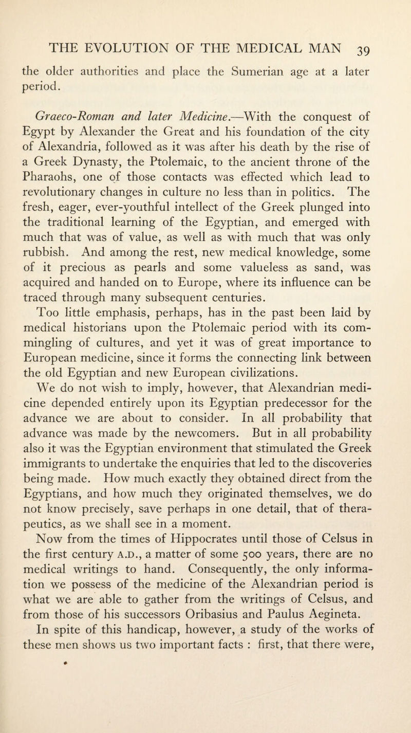 the older authorities and place the Sumerian age at a later period. Graeco-Roman and later Medicine.—With the conquest of Egypt by Alexander the Great and his foundation of the city of Alexandria, followed as it was after his death by the rise of a Greek Dynasty, the Ptolemaic, to the ancient throne of the Pharaohs, one of those contacts was effected which lead to revolutionary changes in culture no less than in politics. The fresh, eager, ever-youthful intellect of the Greek plunged into the traditional learning of the Egyptian, and emerged with much that was of value, as well as with much that was only rubbish. And among the rest, new medical knowledge, some of it precious as pearls and some valueless as sand, was acquired and handed on to Europe, where its influence can be traced through many subsequent centuries. Too little emphasis, perhaps, has in the past been laid by medical historians upon the Ptolemaic period with its com¬ mingling of cultures, and yet it was of great importance to European medicine, since it forms the connecting link between the old Egyptian and new European civilizations. We do not wish to imply, however, that Alexandrian medi¬ cine depended entirely upon its Egyptian predecessor for the advance we are about to consider. In all probability that advance was made by the newcomers. But in all probability also it was the Egyptian environment that stimulated the Greek immigrants to undertake the enquiries that led to the discoveries being made. How much exactly they obtained direct from the Egyptians, and how much they originated themselves, we do not know precisely, save perhaps in one detail, that of thera¬ peutics, as we shall see in a moment. Now from the times of Hippocrates until those of Celsus in the first century a.d., a matter of some 500 years, there are no medical writings to hand. Consequently, the only informa¬ tion we possess of the medicine of the Alexandrian period is what we are able to gather from the writings of Celsus, and from those of his successors Oribasius and Paulus Aegineta. In spite of this handicap, however, a study of the works of these men shows us two important facts : first, that there were,