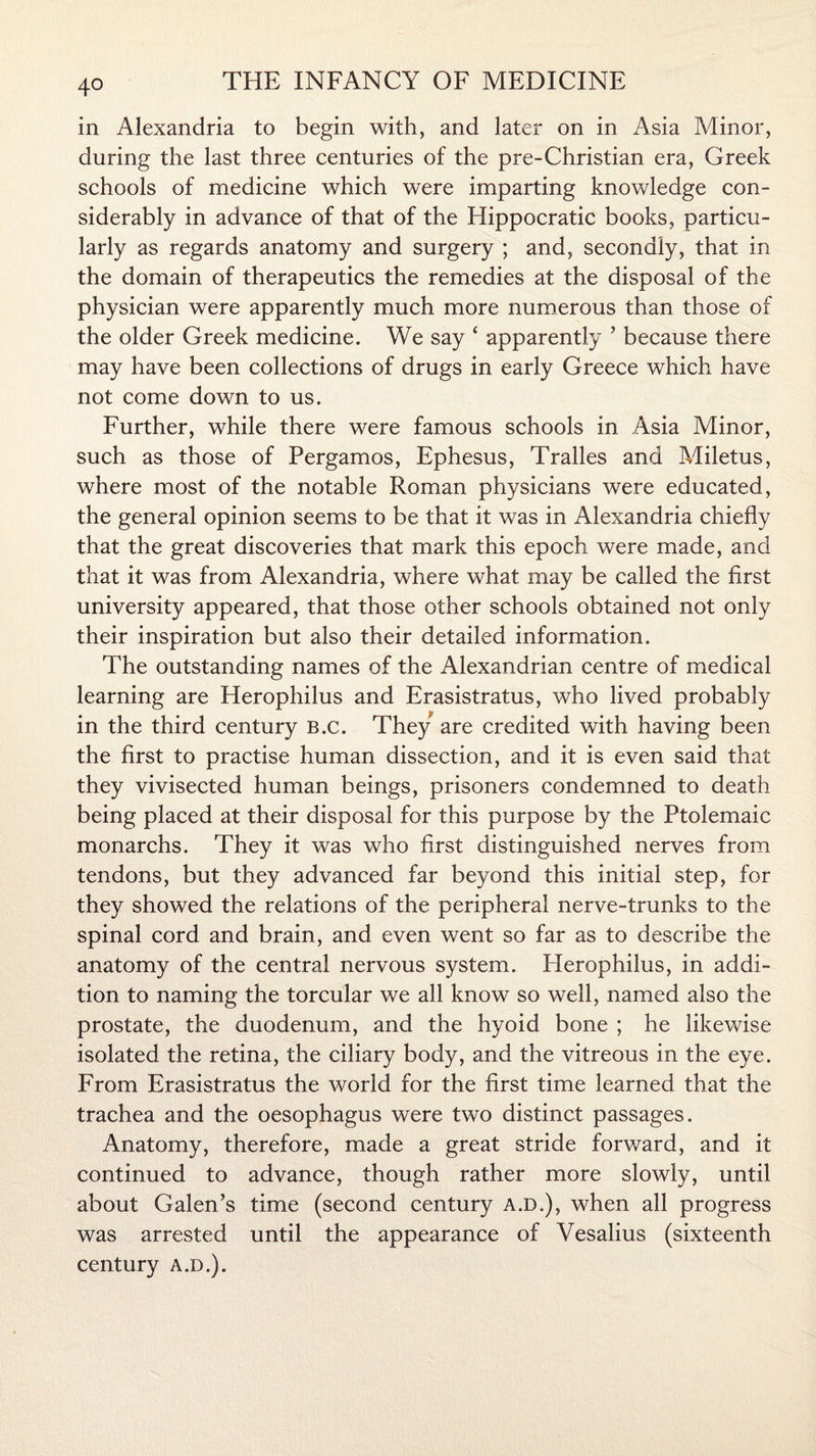 in Alexandria to begin with, and later on in Asia Minor, during the last three centuries of the pre-Christian era, Greek schools of medicine which were imparting knowledge con¬ siderably in advance of that of the Hippocratic books, particu¬ larly as regards anatomy and surgery ; and, secondly, that in the domain of therapeutics the remedies at the disposal of the physician were apparently much more numerous than those of the older Greek medicine. We say ‘ apparently ’ because there may have been collections of drugs in early Greece which have not come down to us. Further, while there were famous schools in Asia Minor, such as those of Pergamos, Ephesus, Tralles and Miletus, where most of the notable Roman physicians were educated, the general opinion seems to be that it was in Alexandria chiefly that the great discoveries that mark this epoch were made, and that it was from Alexandria, where what may be called the first university appeared, that those other schools obtained not only their inspiration but also their detailed information. The outstanding names of the Alexandrian centre of medical learning are Herophilus and Erasistratus, who lived probably in the third century B.c. They are credited with having been the first to practise human dissection, and it is even said that they vivisected human beings, prisoners condemned to death being placed at their disposal for this purpose by the Ptolemaic monarchs. They it was who first distinguished nerves from tendons, but they advanced far beyond this initial step, for they showed the relations of the peripheral nerve-trunks to the spinal cord and brain, and even went so far as to describe the anatomy of the central nervous system. Plerophilus, in addi¬ tion to naming the torcular we all know so well, named also the prostate, the duodenum, and the hyoid bone ; he likewise isolated the retina, the ciliary body, and the vitreous in the eye. From Erasistratus the world for the first time learned that the trachea and the oesophagus were two distinct passages. Anatomy, therefore, made a great stride forward, and it continued to advance, though rather more slowly, until about Galen’s time (second century a.d.), when all progress was arrested until the appearance of Vesalius (sixteenth century a.d.).