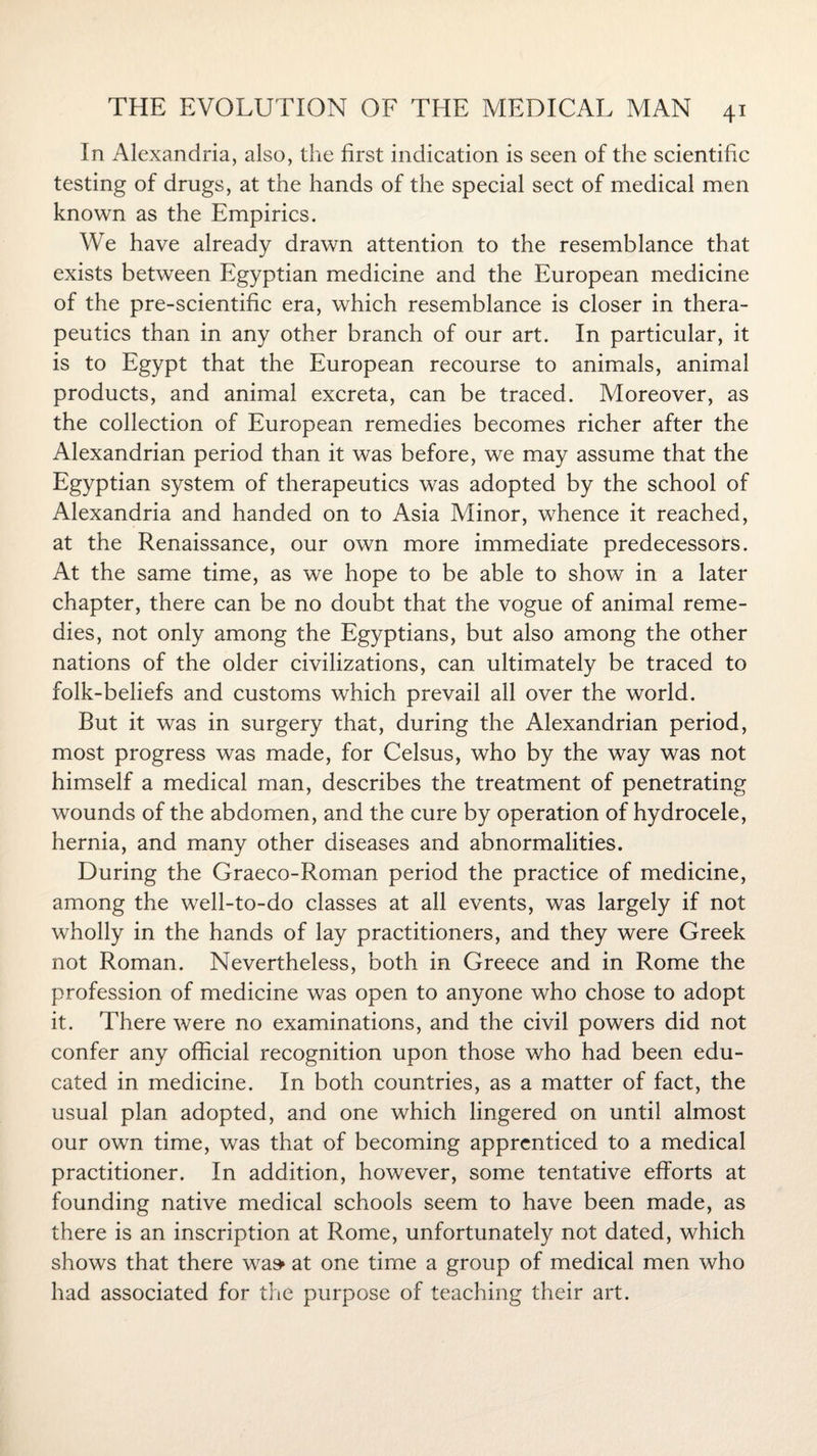 In Alexandria, also, the first indication is seen of the scientific testing of drugs, at the hands of the special sect of medical men known as the Empirics. We have already drawn attention to the resemblance that exists between Egyptian medicine and the European medicine of the pre-scientific era, which resemblance is closer in thera¬ peutics than in any other branch of our art. In particular, it is to Egypt that the European recourse to animals, animal products, and animal excreta, can be traced. Moreover, as the collection of European remedies becomes richer after the Alexandrian period than it was before, we may assume that the Egyptian system of therapeutics was adopted by the school of Alexandria and handed on to Asia Minor, whence it reached, at the Renaissance, our own more immediate predecessors. At the same time, as we hope to be able to show in a later chapter, there can be no doubt that the vogue of animal reme¬ dies, not only among the Egyptians, but also among the other nations of the older civilizations, can ultimately be traced to folk-beliefs and customs which prevail all over the world. But it was in surgery that, during the Alexandrian period, most progress was made, for Celsus, who by the way was not himself a medical man, describes the treatment of penetrating wounds of the abdomen, and the cure by operation of hydrocele, hernia, and many other diseases and abnormalities. During the Graeco-Roman period the practice of medicine, among the well-to-do classes at all events, was largely if not wholly in the hands of lay practitioners, and they were Greek not Roman. Nevertheless, both in Greece and in Rome the profession of medicine was open to anyone who chose to adopt it. There were no examinations, and the civil powers did not confer any official recognition upon those who had been edu¬ cated in medicine. In both countries, as a matter of fact, the usual plan adopted, and one which lingered on until almost our own time, was that of becoming apprenticed to a medical practitioner. In addition, however, some tentative efforts at founding native medical schools seem to have been made, as there is an inscription at Rome, unfortunately not dated, which shows that there was> at one time a group of medical men who had associated for the purpose of teaching their art.