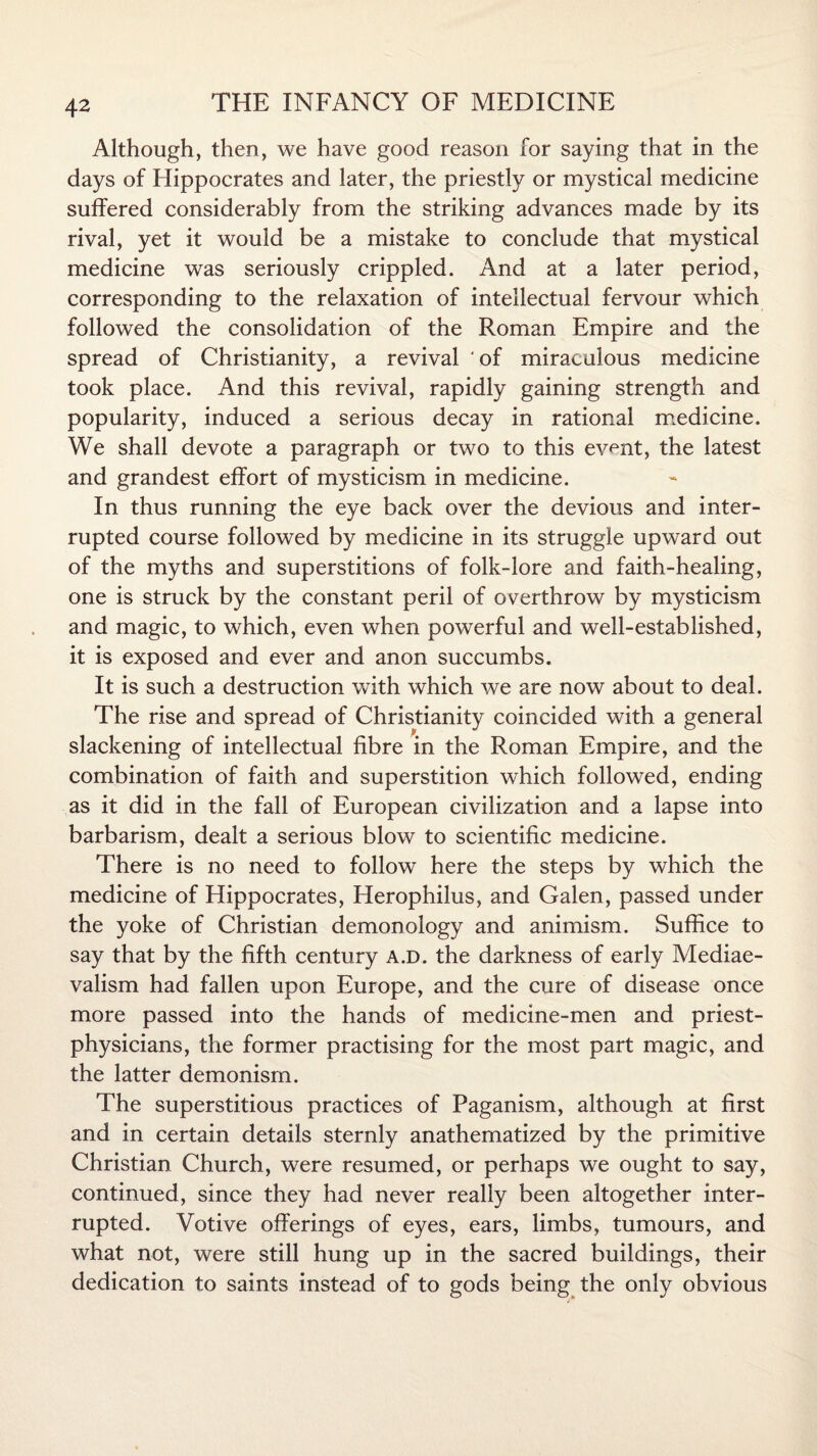 Although, then, we have good reason for saying that in the days of Hippocrates and later, the priestly or mystical medicine suffered considerably from the striking advances made by its rival, yet it would be a mistake to conclude that mystical medicine was seriously crippled. And at a later period, corresponding to the relaxation of intellectual fervour which followed the consolidation of the Roman Empire and the spread of Christianity, a revival of miraculous medicine took place. And this revival, rapidly gaining strength and popularity, induced a serious decay in rational medicine. We shall devote a paragraph or two to this ev^nt, the latest and grandest effort of mysticism in medicine. In thus running the eye back over the devious and inter¬ rupted course followed by medicine in its struggle upward out of the myths and superstitions of folk-lore and faith-healing, one is struck by the constant peril of overthrow by mysticism and magic, to which, even when powerful and well-established, it is exposed and ever and anon succumbs. It is such a destruction with which we are now about to deal. The rise and spread of Christianity coincided with a general slackening of intellectual fibre in the Roman Empire, and the combination of faith and superstition which followed, ending as it did in the fall of European civilization and a lapse into barbarism, dealt a serious blow to scientific medicine. There is no need to follow here the steps by which the medicine of Hippocrates, Herophilus, and Galen, passed under the yoke of Christian demonology and animism. Suffice to say that by the fifth century a.d. the darkness of early Mediae- valism had fallen upon Europe, and the cure of disease once more passed into the hands of medicine-men and priest- physicians, the former practising for the most part magic, and the latter demonism. The superstitious practices of Paganism, although at first and in certain details sternly anathematized by the primitive Christian Church, were resumed, or perhaps we ought to say, continued, since they had never really been altogether inter¬ rupted. Votive offerings of eyes, ears, limbs, tumours, and what not, were still hung up in the sacred buildings, their dedication to saints instead of to gods being the only obvious