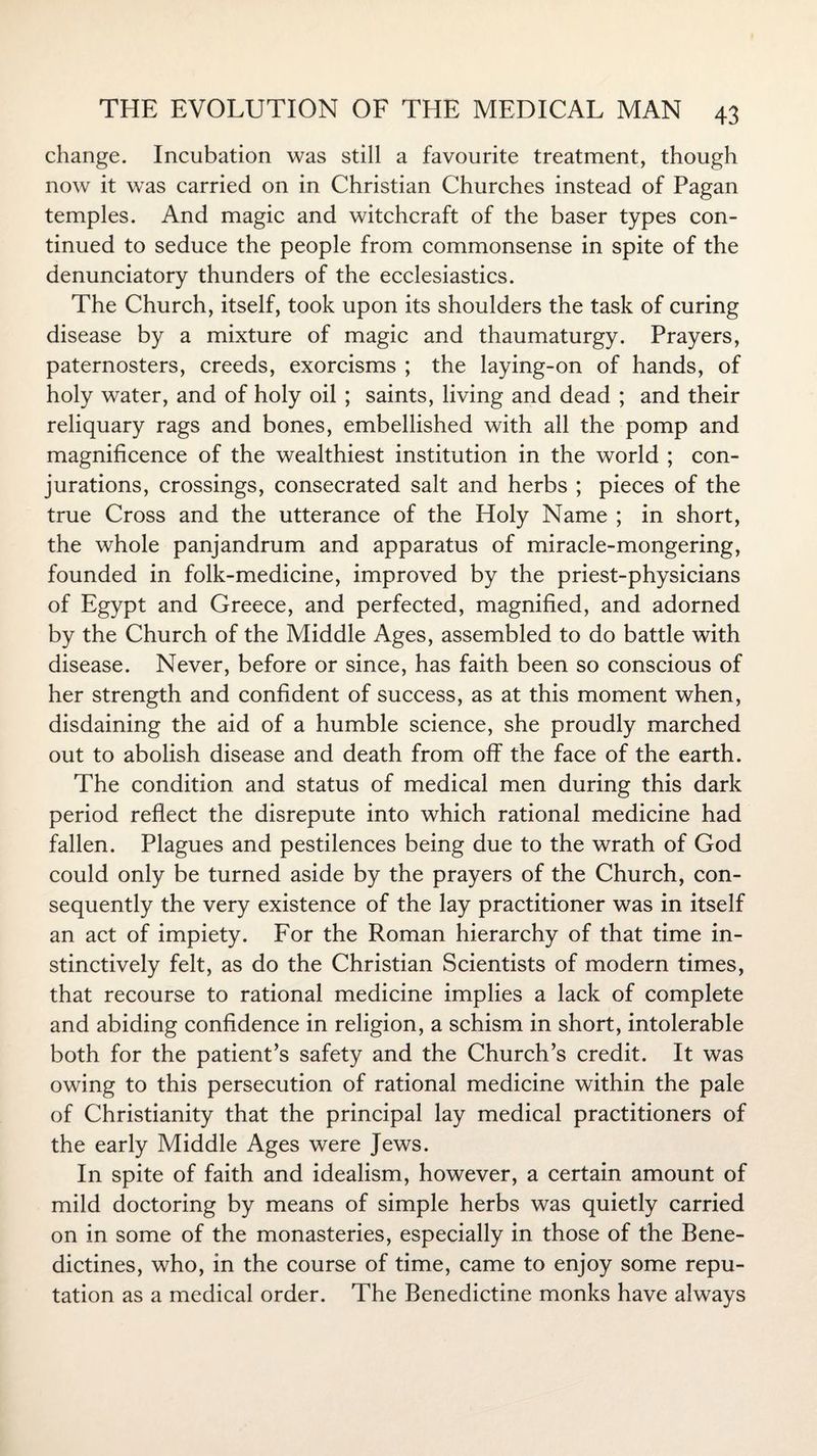 change. Incubation was still a favourite treatment, though now it was carried on in Christian Churches instead of Pagan temples. And magic and witchcraft of the baser types con¬ tinued to seduce the people from commonsense in spite of the denunciatory thunders of the ecclesiastics. The Church, itself, took upon its shoulders the task of curing disease by a mixture of magic and thaumaturgy. Prayers, paternosters, creeds, exorcisms ; the laying-on of hands, of holy water, and of holy oil ; saints, living and dead ; and their reliquary rags and bones, embellished with all the pomp and magnificence of the wealthiest institution in the world ; con¬ jurations, crossings, consecrated salt and herbs ; pieces of the true Cross and the utterance of the Holy Name ; in short, the whole panjandrum and apparatus of miracle-mongering, founded in folk-medicine, improved by the priest-physicians of Egypt and Greece, and perfected, magnified, and adorned by the Church of the Middle Ages, assembled to do battle with disease. Never, before or since, has faith been so conscious of her strength and confident of success, as at this moment when, disdaining the aid of a humble science, she proudly marched out to abolish disease and death from off the face of the earth. The condition and status of medical men during this dark period reflect the disrepute into which rational medicine had fallen. Plagues and pestilences being due to the wrath of God could only be turned aside by the prayers of the Church, con¬ sequently the very existence of the lay practitioner was in itself an act of impiety. For the Roman hierarchy of that time in¬ stinctively felt, as do the Christian Scientists of modern times, that recourse to rational medicine implies a lack of complete and abiding confidence in religion, a schism in short, intolerable both for the patient’s safety and the Church’s credit. It was owing to this persecution of rational medicine within the pale of Christianity that the principal lay medical practitioners of the early Middle Ages were Jews. In spite of faith and idealism, however, a certain amount of mild doctoring by means of simple herbs was quietly carried on in some of the monasteries, especially in those of the Bene¬ dictines, who, in the course of time, came to enjoy some repu¬ tation as a medical order. The Benedictine monks have always