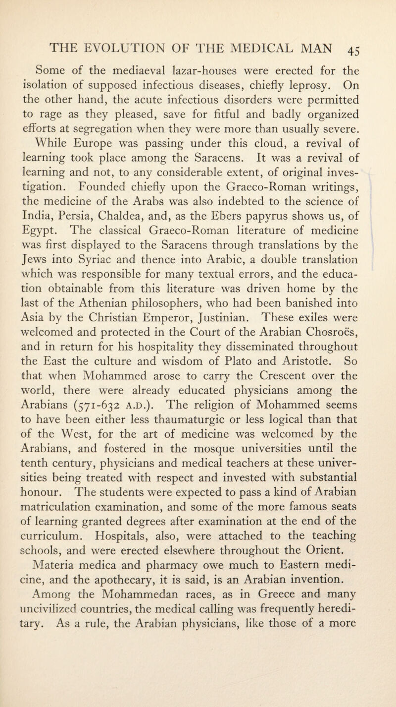 Some of the mediaeval lazar-houses were erected for the isolation of supposed infectious diseases, chiefly leprosy. On the other hand, the acute infectious disorders were permitted to rage as they pleased, save for fitful and badly organized efforts at segregation when they were more than usually severe. While Europe was passing under this cloud, a revival of learning took place among the Saracens. It was a revival of learning and not, to any considerable extent, of original inves¬ tigation. Founded chiefly upon the Graeco-Roman writings, the medicine of the Arabs was also indebted to the science of India, Persia, Chaldea, and, as the Ebers papyrus shows us, of Egypt. The classical Graeco-Roman literature of medicine was first displayed to the Saracens through translations by the Jews into Syriac and thence into Arabic, a double translation which was responsible for many textual errors, and the educa¬ tion obtainable from this literature was driven home by the last of the Athenian philosophers, who had been banished into Asia by the Christian Emperor, Justinian. These exiles were welcomed and protected in the Court of the Arabian Chosroes, and in return for his hospitality they disseminated throughout the East the culture and wisdom of Plato and Aristotle. So that when Mohammed arose to carry the Crescent over the world, there were already educated physicians among the Arabians (571-632 A.D.). The religion of Mohammed seems to have been either less thaumaturgic or less logical than that of the West, for the art of medicine was welcomed by the Arabians, and fostered in the mosque universities until the tenth century, physicians and medical teachers at these univer¬ sities being treated with respect and invested with substantial honour. The students were expected to pass a kind of Arabian matriculation examination, and some of the more famous seats of learning granted degrees after examination at the end of the curriculum. Hospitals, also, were attached to the teaching schools, and were erected elsewhere throughout the Orient. Materia medica and pharmacy owe much to Eastern medi¬ cine, and the apothecary, it is said, is an Arabian invention. Among the Mohammedan races, as in Greece and many uncivilized countries, the medical calling was frequently heredi¬ tary. As a rule, the Arabian physicians, like those of a more