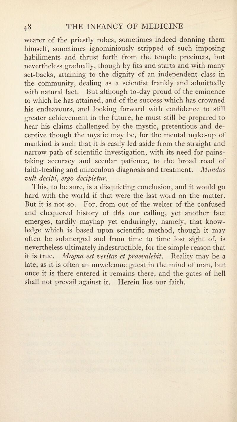 wearer of the priestly robes, sometimes indeed donning them himself, sometimes ignominiously stripped of such imposing habiliments and thrust forth from the temple precincts, but nevertheless gradually, though by fits and starts and with many set-backs, attaining to the dignity of an independent class in the community, dealing as a scientist frankly and admittedly with natural fact. But although to-day proud of the eminence to which he has attained, and of the success which has crowned his endeavours, and looking forward with confidence to still greater achievement in the future, he must still be prepared to hear his claims challenged by the mystic, pretentious and de¬ ceptive though the mystic may be, for the mental make-up of mankind is such that it is easily led aside from the straight and narrow path of scientific investigation, with its need for pains¬ taking accuracy and secular patience, to the broad road of faith-healing and miraculous diagnosis and treatment. Mundus vult decipi, ergo decipietur. This, to be sure, is a disquieting conclusion, and it would go hard with the world if that were the last word on the matter. But it is not so. For, from out of the welter of the confused and chequered history of this our calling, yet another fact emerges, tardily mayhap yet enduringly, namely, that know¬ ledge which is based upon scientific method, though it may often be submerged and from time to time lost sight of, is nevertheless ultimately indestructible, for the simple reason that it is true. Magna est veritas et praevalebit. Reality may be a late, as it is often an unwelcome guest in the mind of man, but once it is there entered it remains there, and the gates of hell shall not prevail against it. Herein lies our faith.