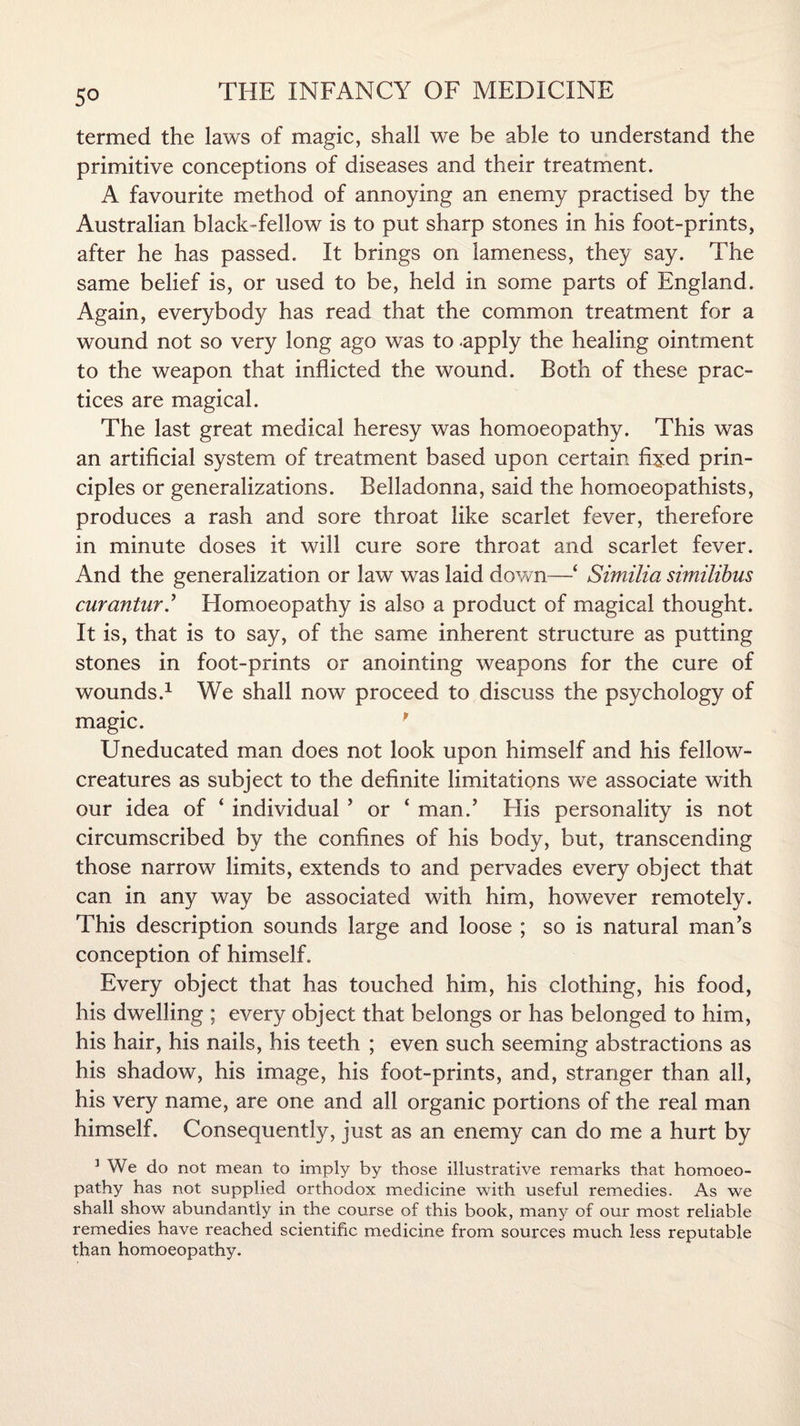 5° termed the laws of magic, shall we be able to understand the primitive conceptions of diseases and their treatment. A favourite method of annoying an enemy practised by the Australian black-fellow is to put sharp stones in his foot-prints, after he has passed. It brings on lameness, they say. The same belief is, or used to be, held in some parts of England. Again, everybody has read that the common treatment for a wound not so very long ago was to -apply the healing ointment to the weapon that inflicted the wound. Both of these prac¬ tices are magical. The last great medical heresy was homoeopathy. This was an artificial system of treatment based upon certain fixed prin¬ ciples or generalizations. Belladonna, said the homoeopathists, produces a rash and sore throat like scarlet fever, therefore in minute doses it will cure sore throat and scarlet fever. And the generalization or law was laid down—£ Similia similibus curantur.’ Homoeopathy is also a product of magical thought. It is, that is to say, of the same inherent structure as putting stones in foot-prints or anointing weapons for the cure of wounds.1 We shall now proceed to discuss the psychology of magic. p Uneducated man does not look upon himself and his fellow- creatures as subject to the definite limitations we associate with our idea of ‘ individual ’ or ‘ man.’ His personality is not circumscribed by the confines of his body, but, transcending those narrow limits, extends to and pervades every object that can in any way be associated with him, however remotely. This description sounds large and loose ; so is natural man’s conception of himself. Every object that has touched him, his clothing, his food, his dwelling ; every object that belongs or has belonged to him, his hair, his nails, his teeth ; even such seeming abstractions as his shadow, his image, his foot-prints, and, stranger than all, his very name, are one and all organic portions of the real man himself. Consequently, just as an enemy can do me a hurt by 1 We do not mean to imply by those illustrative remarks that homoeo¬ pathy has not supplied orthodox medicine with useful remedies. As we shall show abundantly in the course of this book, many of our most reliable remedies have reached scientific medicine from sources much less reputable than homoeopathy.