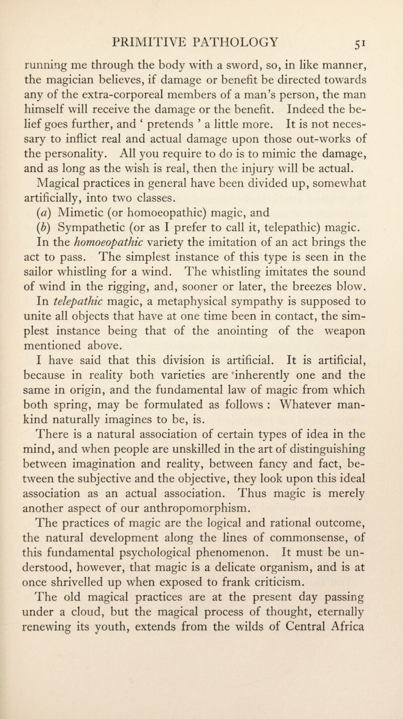 running me through the body with a sword, so, in like manner, the magician believes, if damage or benefit be directed towards any of the extra-corporeal members of a man’s person, the man himself will receive the damage or the benefit. Indeed the be¬ lief goes further, and ‘ pretends ’ a little more. It is not neces¬ sary to inflict real and actual damage upon those out-works of the personality. All you require to do is to mimic the damage, and as long as the wish is real, then the injury will be actual. Magical practices in general have been divided up, somewhat artificially, into two classes. (a) Mimetic (or homoeopathic) magic, and (b) Sympathetic (or as I prefer to call it, telepathic) magic. In the homoeopathic variety the imitation of an act brings the act to pass. The simplest instance of this type is seen in the sailor whistling for a wind. The whistling imitates the sound of wind in the rigging, and, sooner or later, the breezes blow. In telepathic magic, a metaphysical sympathy is supposed to unite all objects that have at one time been in contact, the sim¬ plest instance being that of the anointing of the weapon mentioned above. I have said that this division is artificial. It is artificial, because in reality both varieties are inherently one and the same in origin, and the fundamental law of magic from which both spring, may be formulated as follows : Whatever man¬ kind naturally imagines to be, is. There is a natural association of certain types of idea in the mind, and when people are unskilled in the art of distinguishing between imagination and reality, between fancy and fact, be¬ tween the subjective and the objective, they look upon this ideal association as an actual association. Thus magic is merely another aspect of our anthropomorphism. The practices of magic are the logical and rational outcome, the natural development along the lines of commonsense, of this fundamental psychological phenomenon. It must be un¬ derstood, however, that magic is a delicate organism, and is at once shrivelled up when exposed to frank criticism. The old magical practices are at the present day passing under a cloud, but the magical process of thought, eternally renewing its youth, extends from the wilds of Central Africa