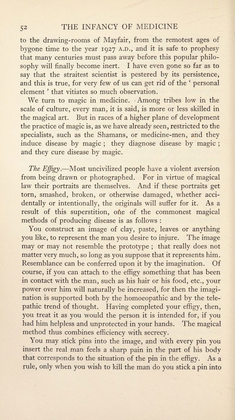 to the drawing-rooms of Mayfair, from the remotest ages of bygone time to the year 1927 A.D., and it is safe to prophesy that many centuries must pass away before this popular philo¬ sophy will finally become inert. I have even gone so far as to say that the straitest scientist is pestered by its persistence, and this is true, for very few of us can get rid of the ‘ personal element ’ that vitiates so much observation. We turn to magic in medicine. - Among tribes low in the scale of culture, every man, it is said, is more or less skilled in the magical art. But in races of a higher plane of development the practice of magic is, as we have already seen, restricted to the specialists, such as the Shamans, or medicine-men, and they induce disease by magic ; they diagnose disease by magic ; and they cure disease by magic. The Effigy.—Most uncivilized people have a violent aversion from being drawn or photographed. For in virtue of magical law their portraits are themselves. And if these portraits get torn, smashed, broken, or otherwise damaged, whether acci¬ dentally or intentionally, the originals will suffer for it. As a result of this superstition, ofie of the commonest magical methods of producing disease is as follows : You construct an image of clay, paste* leaves or anything you like, to represent the man you desire to injure. The image may or may not resemble the prototype ; that really does not matter very much, so long as you suppose that it represents him. Resemblance can be conferred upon it by the imagination. Of course, if you can attach to the effigy something that has been in contact with the man, such as his hair or his food, etc., your power over him will naturally be increased, for then the imagi¬ nation is supported both by the homoeopathic and by the tele¬ pathic trend of thought. Having completed your effigy, then, you treat it as you would the person it is intended for, if you had him helpless and unprotected in your hands. The magical method thus combines efficiency with secrecy. You may stick pins into the image, and with every pin you insert the real man feels a sharp pain in the part of his body that corresponds to the situation of the pin in the effigy. As a rule, only when you wish to kill the man do you stick a pin into