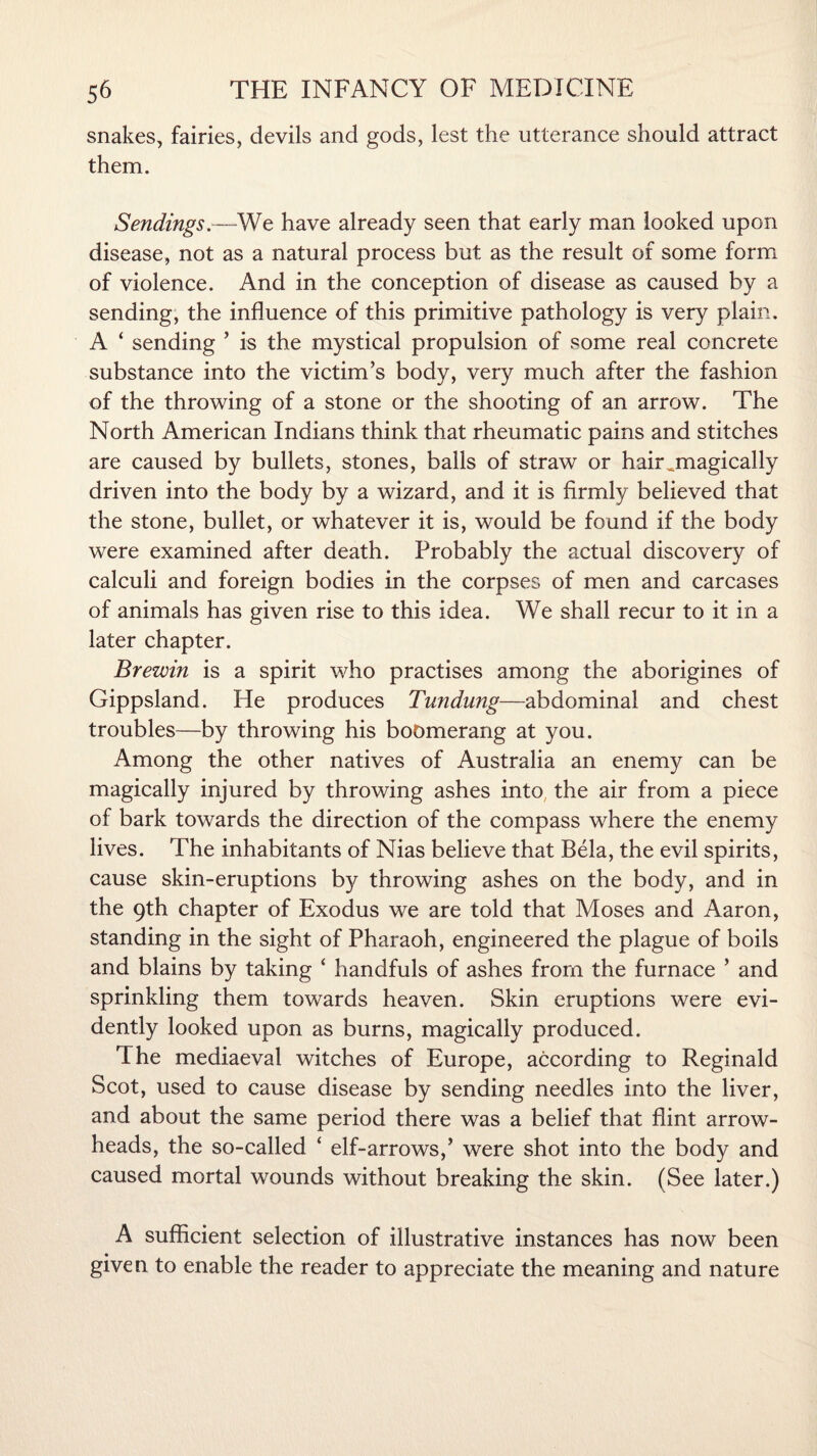 snakes, fairies, devils and gods, lest the utterance should attract them. Sendings.—We have already seen that early man looked upon disease, not as a natural process but as the result of some form of violence. And in the conception of disease as caused by a sending, the influence of this primitive pathology is very plain. A ‘ sending ’ is the mystical propulsion of some real concrete substance into the victim’s body, very much after the fashion of the throwing of a stone or the shooting of an arrow. The North American Indians think that rheumatic pains and stitches are caused by bullets, stones, balls of straw or hair ^magically driven into the body by a wizard, and it is firmly believed that the stone, bullet, or whatever it is, would be found if the body were examined after death. Probably the actual discovery of calculi and foreign bodies in the corpses of men and carcases of animals has given rise to this idea. We shall recur to it in a later chapter. Brewin is a spirit who practises among the aborigines of Gippsland. He produces Tundung—abdominal and chest troubles—by throwing his boomerang at you. Among the other natives of Australia an enemy can be magically injured by throwing ashes into the air from a piece of bark towards the direction of the compass where the enemy lives. The inhabitants of Nias believe that Bela, the evil spirits, cause skin-eruptions by throwing ashes on the body, and in the 9th chapter of Exodus we are told that Moses and Aaron, standing in the sight of Pharaoh, engineered the plague of boils and blains by taking ‘ handfuls of ashes from the furnace ’ and sprinkling them towards heaven. Skin eruptions were evi¬ dently looked upon as burns, magically produced. The mediaeval witches of Europe, according to Reginald Scot, used to cause disease by sending needles into the liver, and about the same period there was a belief that flint arrow¬ heads, the so-called ‘ elf-arrows,’ were shot into the body and caused mortal wounds without breaking the skin. (See later.) A sufficient selection of illustrative instances has now been given to enable the reader to appreciate the meaning and nature