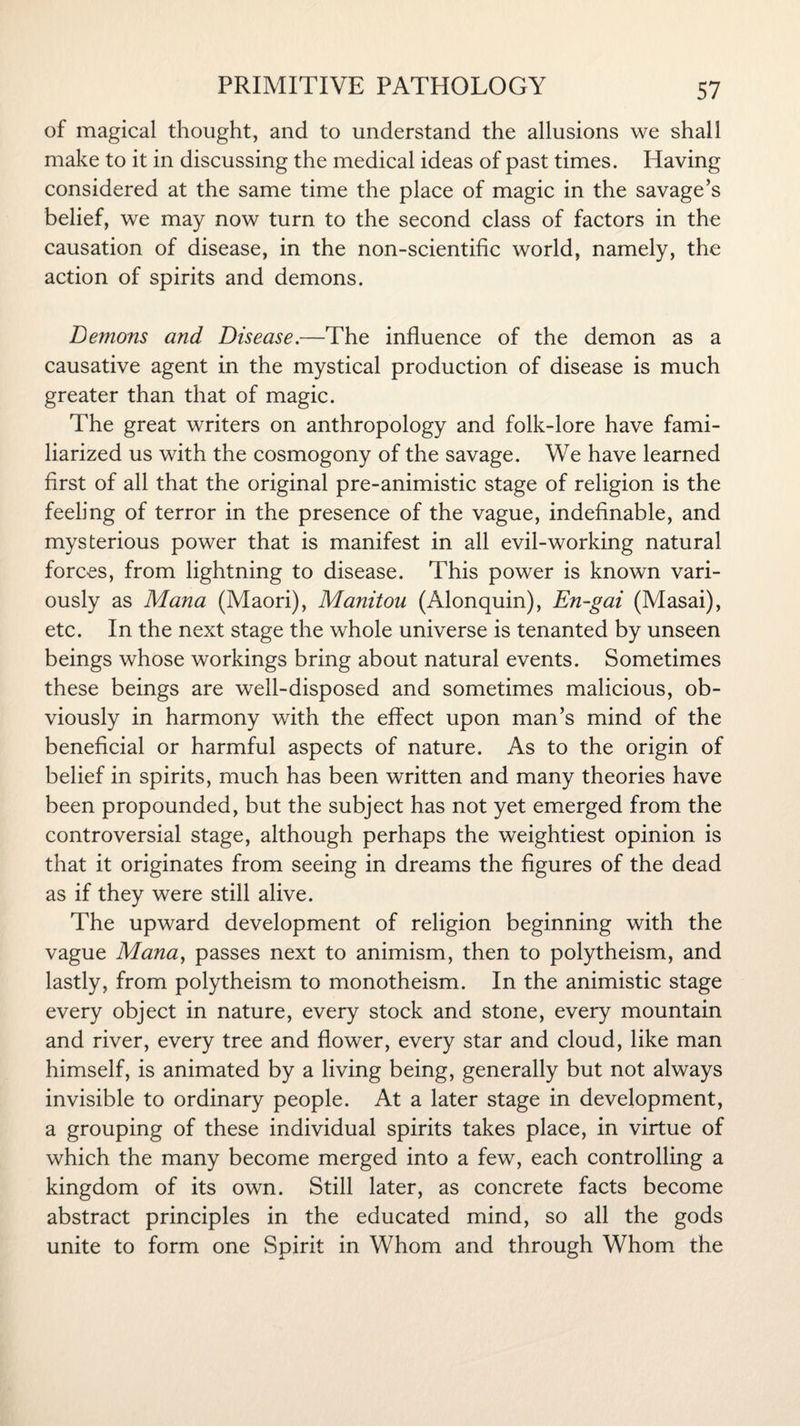 of magical thought, and to understand the allusions we shall make to it in discussing the medical ideas of past times. Having considered at the same time the place of magic in the savage’s belief, we may now turn to the second class of factors in the causation of disease, in the non-scientific world, namely, the action of spirits and demons. Demons and Disease.—The influence of the demon as a causative agent in the mystical production of disease is much greater than that of magic. The great writers on anthropology and folk-lore have fami¬ liarized us with the cosmogony of the savage. We have learned first of all that the original pre-animistic stage of religion is the feeling of terror in the presence of the vague, indefinable, and mysterious power that is manifest in all evil-working natural forces, from lightning to disease. This power is known vari¬ ously as Mana (Maori), Manitou (Alonquin), En-gai (Masai), etc. In the next stage the whole universe is tenanted by unseen beings whose workings bring about natural events. Sometimes these beings are well-disposed and sometimes malicious, ob¬ viously in harmony with the effect upon man’s mind of the beneficial or harmful aspects of nature. As to the origin of belief in spirits, much has been written and many theories have been propounded, but the subject has not yet emerged from the controversial stage, although perhaps the weightiest opinion is that it originates from seeing in dreams the figures of the dead as if they were still alive. The upward development of religion beginning with the vague Mana, passes next to animism, then to polytheism, and lastly, from polytheism to monotheism. In the animistic stage every object in nature, every stock and stone, every mountain and river, every tree and flower, every star and cloud, like man himself, is animated by a living being, generally but not always invisible to ordinary people. At a later stage in development, a grouping of these individual spirits takes place, in virtue of which the many become merged into a few, each controlling a kingdom of its own. Still later, as concrete facts become abstract principles in the educated mind, so all the gods unite to form one Spirit in Whom and through Whom the