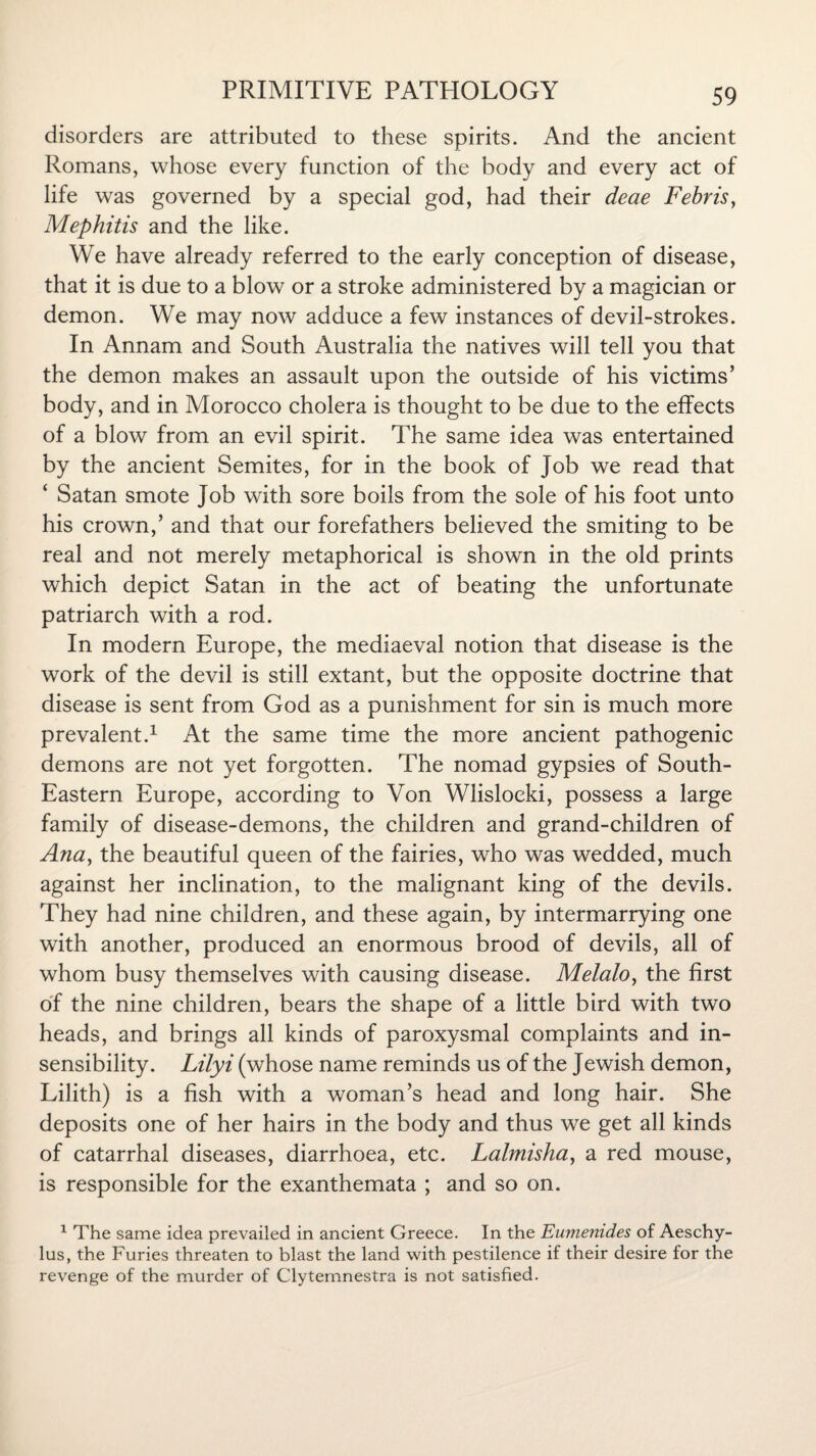 disorders are attributed to these spirits. And the ancient Romans, whose every function of the body and every act of life was governed by a special god, had their deae Febris, Mephitis and the like. We have already referred to the early conception of disease, that it is due to a blow or a stroke administered by a magician or demon. We may now adduce a few instances of devil-strokes. In Annam and South Australia the natives will tell you that the demon makes an assault upon the outside of his victims’ body, and in Morocco cholera is thought to be due to the effects of a blow from an evil spirit. The same idea was entertained by the ancient Semites, for in the book of job we read that ‘ Satan smote Job with sore boils from the sole of his foot unto his crown,’ and that our forefathers believed the smiting to be real and not merely metaphorical is shown in the old prints which depict Satan in the act of beating the unfortunate patriarch with a rod. In modern Europe, the mediaeval notion that disease is the work of the devil is still extant, but the opposite doctrine that disease is sent from God as a punishment for sin is much more prevalent.1 At the same time the more ancient pathogenic demons are not yet forgotten. The nomad gypsies of South- Eastern Europe, according to Von Wlisloeki, possess a large family of disease-demons, the children and grand-children of Ana, the beautiful queen of the fairies, who was wedded, much against her inclination, to the malignant king of the devils. They had nine children, and these again, by intermarrying one with another, produced an enormous brood of devils, all of whom busy themselves with causing disease. Melalo, the first of the nine children, bears the shape of a little bird with two heads, and brings all kinds of paroxysmal complaints and in¬ sensibility. Lilyi (whose name reminds us of the Jewish demon, Lilith) is a fish with a woman’s head and long hair. She deposits one of her hairs in the body and thus we get all kinds of catarrhal diseases, diarrhoea, etc. Lalmisha, a red mouse, is responsible for the exanthemata ; and so on. 1 The same idea prevailed in ancient Greece. In the Eumenides of Aeschy¬ lus, the Furies threaten to blast the land with pestilence if their desire for the revenge of the murder of Clytemnestra is not satisfied.