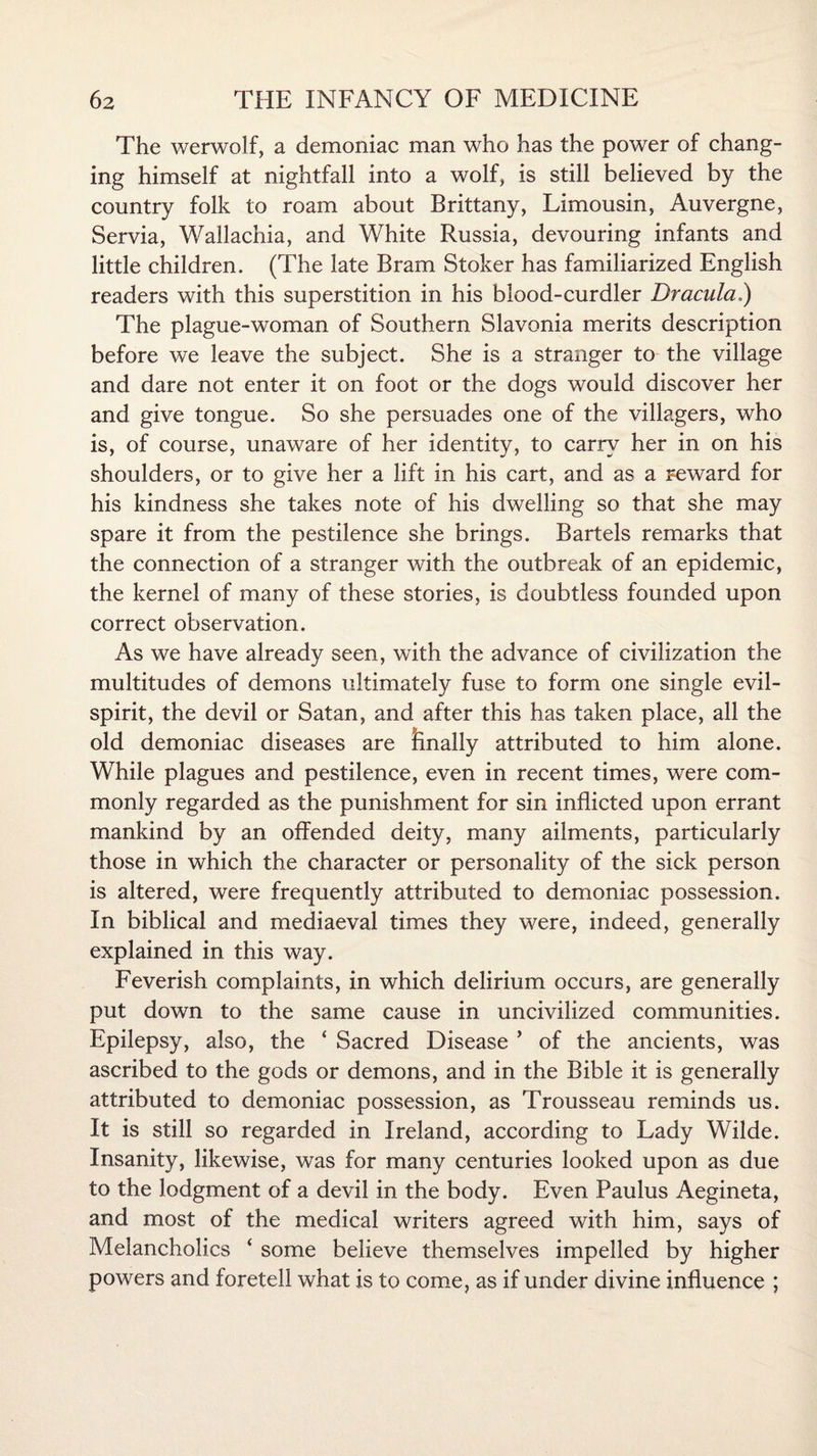 The werwolf, a demoniac man who has the power of chang¬ ing himself at nightfall into a wolf, is still believed by the country folk to roam about Brittany, Limousin, Auvergne, Servia, Wallachia, and White Russia, devouring infants and little children. (The late Bram Stoker has familiarized English readers with this superstition in his blood-curdler Dracula,) The plague-woman of Southern Slavonia merits description before we leave the subject. She is a stranger to the village and dare not enter it on foot or the dogs would discover her and give tongue. So she persuades one of the villagers, who is, of course, unaware of her identity, to carry her in on his shoulders, or to give her a lift in his cart, and as a reward for his kindness she takes note of his dwelling so that she may spare it from the pestilence she brings. Bartels remarks that the connection of a stranger with the outbreak of an epidemic, the kernel of many of these stories, is doubtless founded upon correct observation. As we have already seen, with the advance of civilization the multitudes of demons ultimately fuse to form one single evil- spirit, the devil or Satan, and after this has taken place, all the old demoniac diseases are finally attributed to him alone. While plagues and pestilence, even in recent times, were com¬ monly regarded as the punishment for sin inflicted upon errant mankind by an offended deity, many ailments, particularly those in which the character or personality of the sick person is altered, were frequently attributed to demoniac possession. In biblical and mediaeval times they were, indeed, generally explained in this way. Feverish complaints, in which delirium occurs, are generally put down to the same cause in uncivilized communities. Epilepsy, also, the ‘ Sacred Disease ’ of the ancients, was ascribed to the gods or demons, and in the Bible it is generally attributed to demoniac possession, as Trousseau reminds us. It is still so regarded in Ireland, according to Lady Wilde. Insanity, likewise, was for many centuries looked upon as due to the lodgment of a devil in the body. Even Paulus Aegineta, and most of the medical writers agreed with him, says of Melancholics ‘ some believe themselves impelled by higher powers and foretell what is to come, as if under divine influence ;