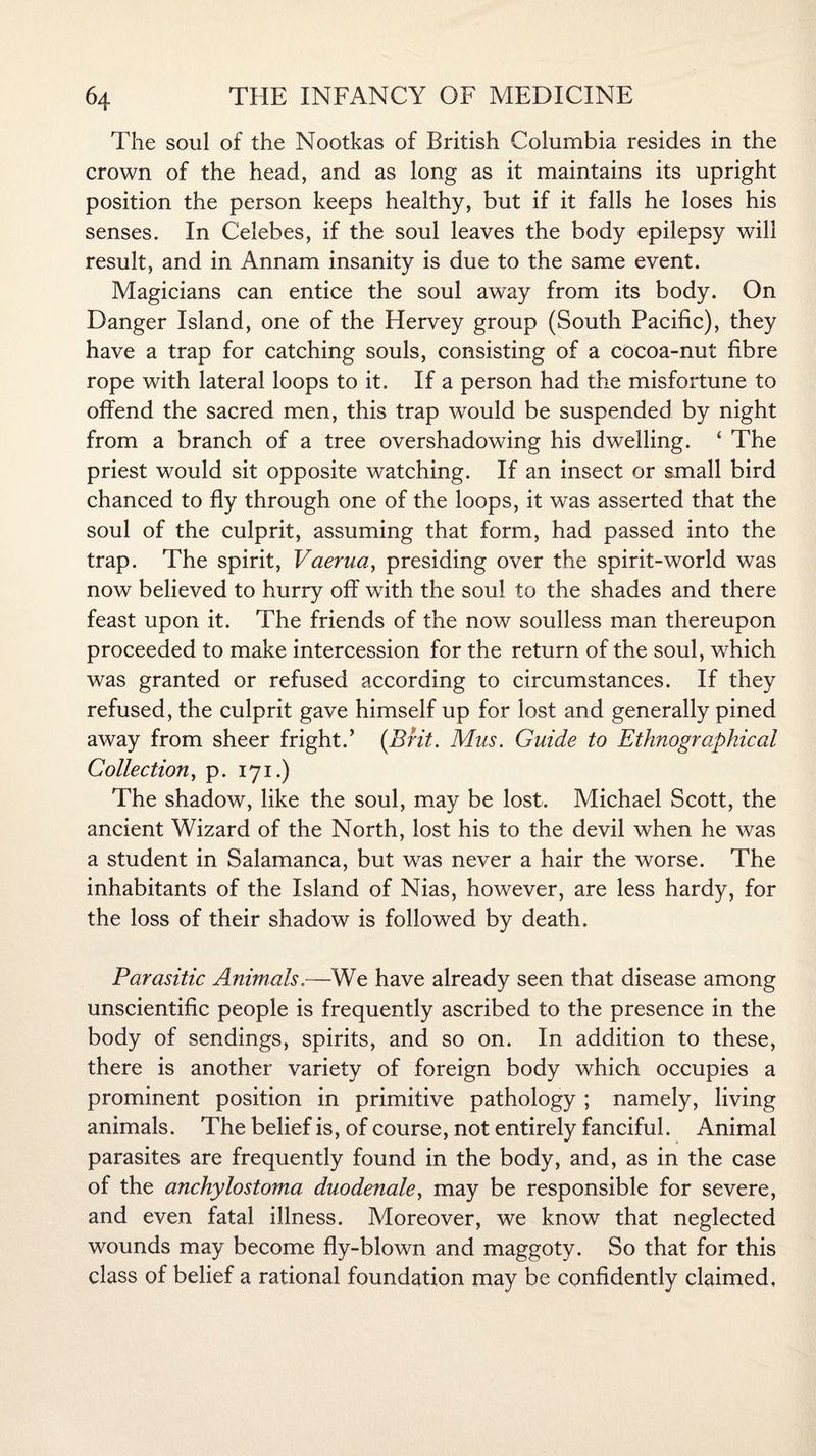 The soul of the Nootkas of British Columbia resides in the crown of the head, and as long as it maintains its upright position the person keeps healthy, but if it falls he loses his senses. In Celebes, if the soul leaves the body epilepsy will result, and in Annam insanity is due to the same event. Magicians can entice the soul away from its body. On Danger Island, one of the Hervey group (South Pacific), they have a trap for catching souls, consisting of a cocoa-nut fibre rope with lateral loops to it. If a person had the misfortune to offend the sacred men, this trap would be suspended by night from a branch of a tree overshadowing his dwelling. ‘ The priest would sit opposite watching. If an insect or small bird chanced to fly through one of the loops, it was asserted that the soul of the culprit, assuming that form, had passed into the trap. The spirit, Vaerua, presiding over the spirit-world was now believed to hurry off with the soul to the shades and there feast upon it. The friends of the now soulless man thereupon proceeded to make intercession for the return of the soul, which was granted or refused according to circumstances. If they refused, the culprit gave himself up for lost and generally pined away from sheer fright.’ {Brit. Mus. Guide to Ethnographical Collection, p. 171.) The shadow, like the soul, may be lost. Michael Scott, the ancient Wizard of the North, lost his to the devil when he was a student in Salamanca, but was never a hair the worse. The inhabitants of the Island of Nias, however, are less hardy, for the loss of their shadow is followed by death. Parasitic Animals.—We have already seen that disease among unscientific people is frequently ascribed to the presence in the body of sendings, spirits, and so on. In addition to these, there is another variety of foreign body which occupies a prominent position in primitive pathology ; namely, living animals. The belief is, of course, not entirely fanciful. Animal parasites are frequently found in the body, and, as in the case of the anchylostoma duodenale, may be responsible for severe, and even fatal illness. Moreover, we know that neglected wounds may become fly-blown and maggoty. So that for this class of belief a rational foundation may be confidently claimed.