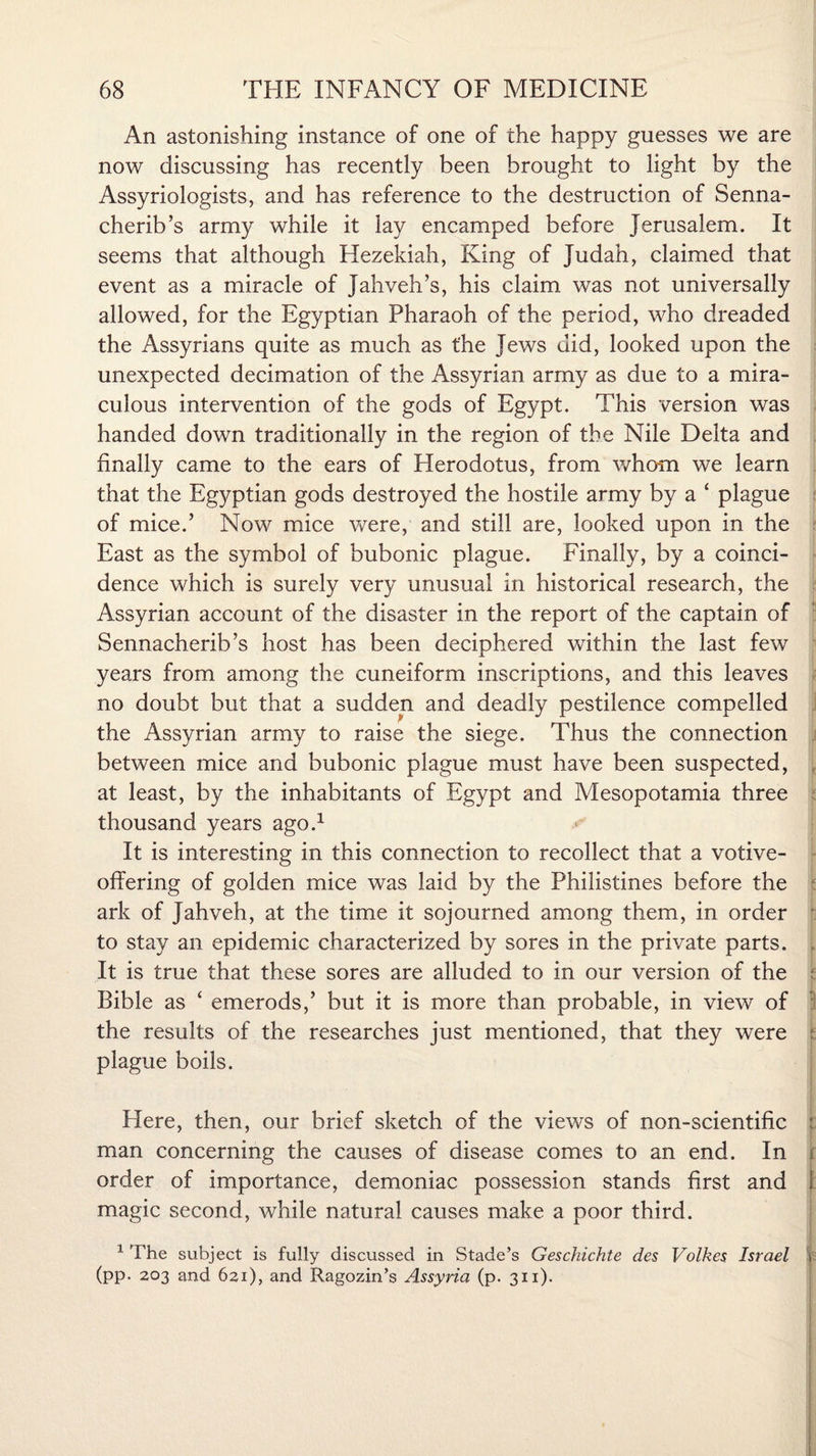 An astonishing instance of one of the happy guesses we are now discussing has recently been brought to light by the Assyriologists, and has reference to the destruction of Senna¬ cherib’s army while it lay encamped before Jerusalem. It seems that although Hezekiah, King of Judah, claimed that event as a miracle of Jahveh’s, his claim was not universally allowed, for the Egyptian Pharaoh of the period, who dreaded the Assyrians quite as much as the Jews did, looked upon the unexpected decimation of the Assyrian army as due to a mira¬ culous intervention of the gods of Egypt. This version was handed down traditionally in the region of the Nile Delta and finally came to the ears of Herodotus, from whom we learn that the Egyptian gods destroyed the hostile army by a ‘ plague of mice.’ Now mice were, and still are, looked upon in the East as the symbol of bubonic plague. Finally, by a coinci¬ dence which is surely very unusual in historical research, the Assyrian account of the disaster in the report of the captain of Sennacherib’s host has been deciphered within the last few years from among the cuneiform inscriptions, and this leaves no doubt but that a sudden and deadly pestilence compelled the Assyrian army to raise the siege. Thus the connection between mice and bubonic plague must have been suspected, , at least, by the inhabitants of Egypt and Mesopotamia three thousand years ago.1 It is interesting in this connection to recollect that a votive- offering of golden mice was laid by the Philistines before the ark of Jahveh, at the time it sojourned among them, in order to stay an epidemic characterized by sores in the private parts. , It is true that these sores are alluded to in our version of the Bible as ‘ emerods,’ but it is more than probable, in view of : the results of the researches just mentioned, that they were I plague boils. Here, then, our brief sketch of the views of non-scientific 1 man concerning the causes of disease comes to an end. In j order of importance, demoniac possession stands first and ! magic second, while natural causes make a poor third. 1 The subject is fully discussed in Stade’s Geschichte des Volkes Israel t (pp. 203 and 621), and Ragozin’s Assyria (p. 311).