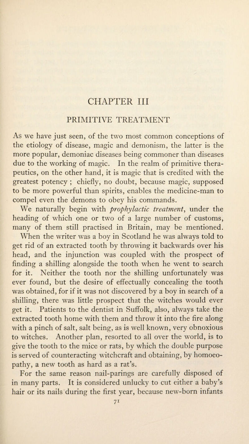 CHAPTER III PRIMITIVE TREATMENT As we have just seen, of the two most common conceptions of the etiology of disease, magic and demonism, the latter is the more popular, demoniac diseases being commoner than diseases due to the working of magic. In the realm of primitive thera¬ peutics, on the other hand, it is magic that is credited with the greatest potency ; chiefly, no doubt, because magic, supposed to be more powerful than spirits, enables the medicine-man to compel even the demons to obey his commands. We naturally begin with prophylactic treatment, under the heading of which one or two of a large number of customs, many of them still practised in Britain, may be mentioned. When the writer was a boy in Scotland he was always told to get rid of an extracted tooth by throwing it backwards over his head, and the injunction was coupled with the prospect of finding a shilling alongside the tooth when he went to search for it. Neither the tooth nor the shilling unfortunately was ever found, but the desire of effectually concealing the tooth was obtained, for if it was not discovered by a boy in search of a shilling, there was little prospect that the witches would ever get it. Patients to the dentist in Suffolk, also, always take the extracted tooth home with them and throw it into the fire along with a pinch of salt, salt being, as is well known, very obnoxious to witches. Another plan, resorted to all over the world, is to give the tooth to the mice or rats, by which the double purpose is served of counteracting witchcraft and obtaining, by homoeo¬ pathy, a new tooth as hard as a rat’s. For the same reason nail-parings are carefully disposed of in many parts. It is considered unlucky to cut either a baby’s hair or its nails during the first year, because new-born infants