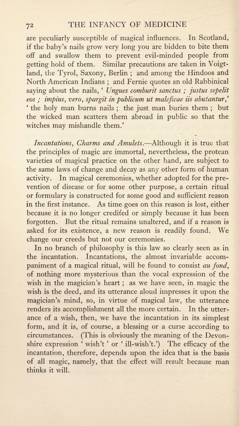 are peculiarly susceptible of magical influences. In Scotland, if the baby’s nails grow very long you are bidden to bite them off and swallow them to prevent evil-minded people from getting hold of them. Similar precautions are taken in Voigt - land, the Tyrol, Saxony, Berlin ; and among the Hindoos and North American Indians ; and Fernie quotes an old Rabbinical saying about the nails, ‘ Ungues comburit sanctus ; justus sepelit eos ; impius, vero, spar git in publicum ut malcficae iis abuiantur,’ ‘ the holy man burns nails ; the just man buries them ; but the wicked man scatters them abroad in public so that the witches may mishandle them.’ ■a* Incantations, Charms and Amulets.—Although it is true that the principles of magic are immortal, nevertheless, the protean varieties of magical practice on the other hand, are subject to the same laws of change and decay as any other form of human activity. In magical ceremonies, whether adopted for the pre¬ vention of disease or for some other purpose, a certain ritual or formulary is constructed for some good and sufficient reason in the first instance. As time goes on this reason is lost, either because it is no longer credited or simply because it has been forgotten. But the ritual remains unaltered, and if a reason is asked for its existence, a new reason is readily found. We change our creeds but not our ceremonies. In no branch of philosophy is this law so clearly seen as in the incantation. Incantations, the almost invariable accom¬ paniment of a magical ritual, will be found to consist au fond, of nothing more mysterious than the vocal expression of the wish in the magician's heart ; as we have seen, in magic the wish is the deed, and its utterance aloud impresses it upon the magician’s mind, so, in virtue of magical law, the utterance renders its accomplishment all the more certain. In the utter¬ ance of a wish, then, we have the incantation in its simplest form, and it is, of course, a blessing or a curse according to circumstances. (This is obviously the meaning of the Devon¬ shire expression ‘ wish’t ’ or ‘ ill-wish’t.’) The efficacy of the incantation, therefore, depends upon the idea that is the basis of all magic, namely, that the effect will result because man thinks it will.