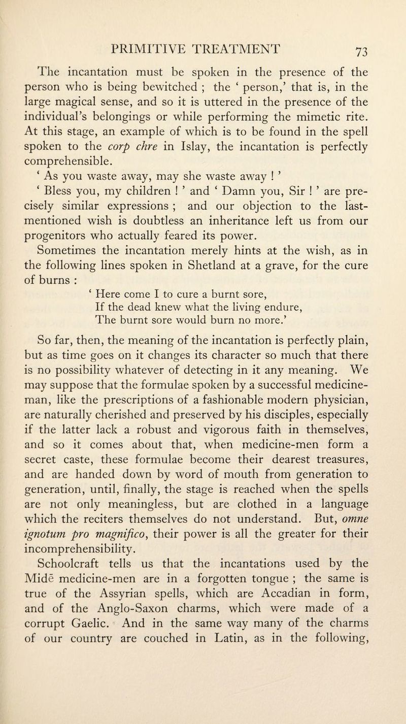 The incantation must be spoken in the presence of the person who is being bewitched ; the ‘ person,’ that is, in the large magical sense, and so it is uttered in the presence of the individual’s belongings or while performing the mimetic rite. At this stage, an example of which is to be found in the spell spoken to the corp dire in Islay, the incantation is perfectly comprehensible. ‘ As you waste away, may she waste away ! ’ ‘ Bless you, my children ! ’ and ‘ Damn you, Sir ! ’ are pre¬ cisely similar expressions ; and our objection to the last- mentioned wish is doubtless an inheritance left us from our progenitors who actually feared its power. Sometimes the incantation merely hints at the wish, as in the following lines spoken in Shetland at a grave, for the cure of burns : ‘ Here come I to cure a burnt sore, If the dead knew what the living endure, The burnt sore would burn no more.’ So far, then, the meaning of the incantation is perfectly plain, but as time goes on it changes its character so much that there is no possibility whatever of detecting in it any meaning. We may suppose that the formulae spoken by a successful medicine¬ man, like the prescriptions of a fashionable modern physician, are naturally cherished and preserved by his disciples, especially if the latter lack a robust and vigorous faith in themselves, and so it comes about that, when medicine-men form a secret caste, these formulae become their dearest treasures, and are handed down by word of mouth from generation to generation, until, finally, the stage is reached when the spells are not only meaningless, but are clothed in a language which the reciters themselves do not understand. But, omne ignotum pro magnifico, their power is all the greater for their incomprehensibility. Schoolcraft tells us that the incantations used by the Mide medicine-men are in a forgotten tongue ; the same is true of the Assyrian spells, which are Accadian in form, and of the Anglo-Saxon charms, which were made of a corrupt Gaelic. And in the same way many of the charms of our country are couched in Latin, as in the following,