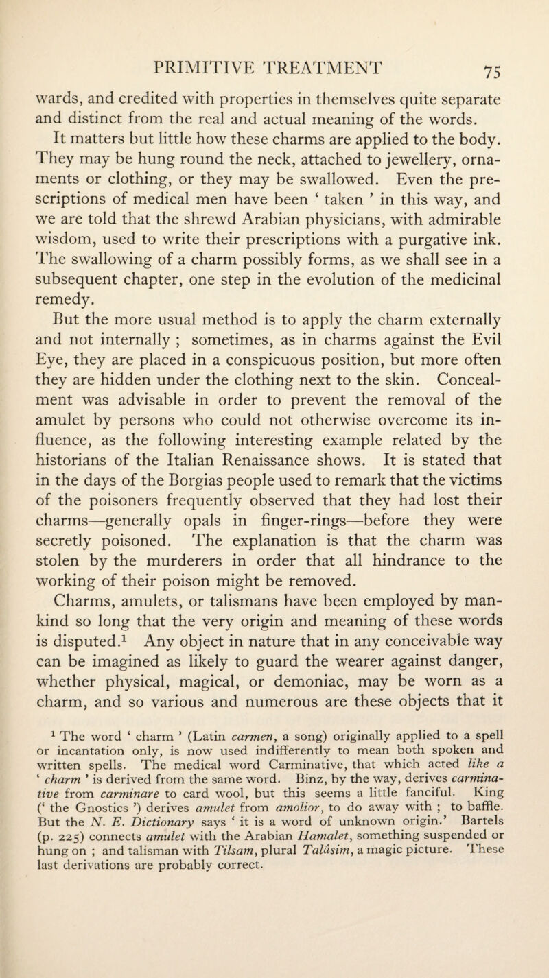 wards, and credited with properties in themselves quite separate and distinct from the real and actual meaning of the words. It matters but little how these charms are applied to the body. They may be hung round the neck, attached to jewellery, orna¬ ments or clothing, or they may be swallowed. Even the pre¬ scriptions of medical men have been * taken ’ in this way, and we are told that the shrewd Arabian physicians, with admirable wisdom, used to write their prescriptions with a purgative ink. The swallowing of a charm possibly forms, as we shall see in a subsequent chapter, one step in the evolution of the medicinal remedy. But the more usual method is to apply the charm externally and not internally ; sometimes, as in charms against the Evil Eye, they are placed in a conspicuous position, but more often they are hidden under the clothing next to the skin. Conceal¬ ment was advisable in order to prevent the removal of the amulet by persons who could not otherwise overcome its in¬ fluence, as the following interesting example related by the historians of the Italian Renaissance shows. It is stated that in the days of the Borgias people used to remark that the victims of the poisoners frequently observed that they had lost their charms—generally opals in finger-rings—before they were secretly poisoned. The explanation is that the charm was stolen by the murderers in order that all hindrance to the working of their poison might be removed. Charms, amulets, or talismans have been employed by man¬ kind so long that the very origin and meaning of these words is disputed.1 Any object in nature that in any conceivable way can be imagined as likely to guard the wearer against danger, whether physical, magical, or demoniac, may be worn as a charm, and so various and numerous are these objects that it 1 The word ‘ charm ’ (Latin carmen, a song) originally applied to a spell or incantation only, is now used indifferently to mean both spoken and written spells. The medical word Carminative, that which acted like a ‘ charm ’ is derived from the same word. Binz, by the way, derives carmina¬ tive from carminare to card wool, but this seems a little fanciful. King (‘ the Gnostics ’) derives amulet from amolior, to do away with ; to baffle. But the N. E. Dictionary says ‘ it is a word of unknown origin.’ Bartels (p. 225) connects amulet with the Arabian Hamalet, something suspended or hung on ; and talisman with Tilsam, plural Taldsim, a magic picture. These last derivations are probably correct.