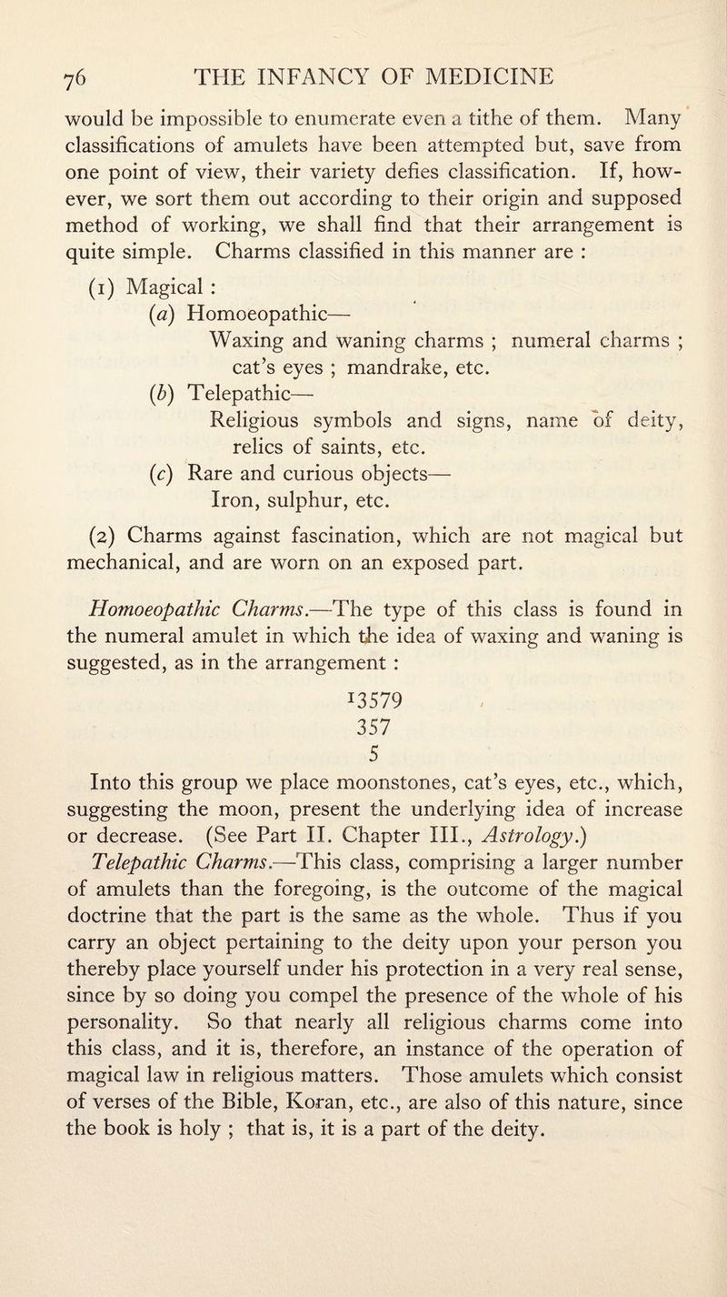 would be impossible to enumerate even a tithe of them. Many classifications of amulets have been attempted but, save from one point of view, their variety defies classification. If, how¬ ever, we sort them out according to their origin and supposed method of working, we shall find that their arrangement is quite simple. Charms classified in this manner are : (1) Magical : 4 (a) Homoeopathic— Waxing and waning charms ; numeral charms ; cat’s eyes ; mandrake, etc. (b) Telepathic— Religious symbols and signs, name of deity, relics of saints, etc. (c) Rare and curious objects— Iron, sulphur, etc. (2) Charms against fascination, which are not magical but mechanical, and are worn on an exposed part. Homoeopathic Charms.—The type of this class is found in the numeral amulet in which the idea of waxing and waning is suggested, as in the arrangement : J3579 357 5 Into this group we place moonstones, cat’s eyes, etc., which, suggesting the moon, present the underlying idea of increase or decrease. (See Part II. Chapter III., Astrology.) Telepathic Charms.—This class, comprising a larger number of amulets than the foregoing, is the outcome of the magical doctrine that the part is the same as the whole. Thus if you carry an object pertaining to the deity upon your person you thereby place yourself under his protection in a very real sense, since by so doing you compel the presence of the whole of his personality. So that nearly all religious charms come into this class, and it is, therefore, an instance of the operation of magical law in religious matters. Those amulets which consist of verses of the Bible, Koran, etc., are also of this nature, since the book is holy ; that is, it is a part of the deity.