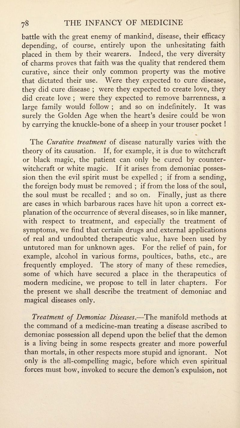 battle with the great enemy of mankind, disease, their efficacy depending, of course, entirely upon the unhesitating faith placed in them by their wearers. Indeed, the very diversity of charms proves that faith was the quality that rendered them curative, since their only common property was the motive that dictated their use. Were they expected to cure disease, they did cure disease ; were they expected to create love, they did create love ; were they expected to remove barrenness, a large family would follow ; and so on indefinitely. It was surely the Golden Age when the heart’s desire could be won by carrying the knuckle-bone of a sheep in your trouser pocket ! ■«Sk The Curative treatment of disease naturally varies with the theory of its causation. If, for example, it is due to witchcraft or black magic, the patient can only be cured by counter¬ witchcraft or white magic. If it arises from demoniac posses¬ sion then the evil spirit must be expelled ; if from a sending, the foreign body must be removed ; if from the loss of the soul, the soul must be recalled ; and so on. Finally, just as there are cases in which barbarous races have hit upon a correct ex¬ planation of the occurrence of several diseases, so in like manner, with respect to treatment, and especially the treatment of symptoms, we find that certain drugs and .external applications of real and undoubted therapeutic value, have been used by untutored man for unknown ages. For the relief of pain, for example, alcohol in various forms, poultices, baths, etc., are frequently employed. The story of many of these remedies, some of which have secured a place in the therapeutics of modern medicine, we propose to tell in later chapters. For the present we shall describe the treatment of demoniac and magical diseases only. Treatment of Demoniac Diseases.—The manifold methods at the command of a medicine-man treating a disease ascribed to demoniac possession all depend upon the belief that the demon is a living being in some respects greater and more powerful than mortals, in other respects more stupid and ignorant. Not only is the all-compelling magic, before which even spiritual forces must bow, invoked to secure the demon’s expulsion, not