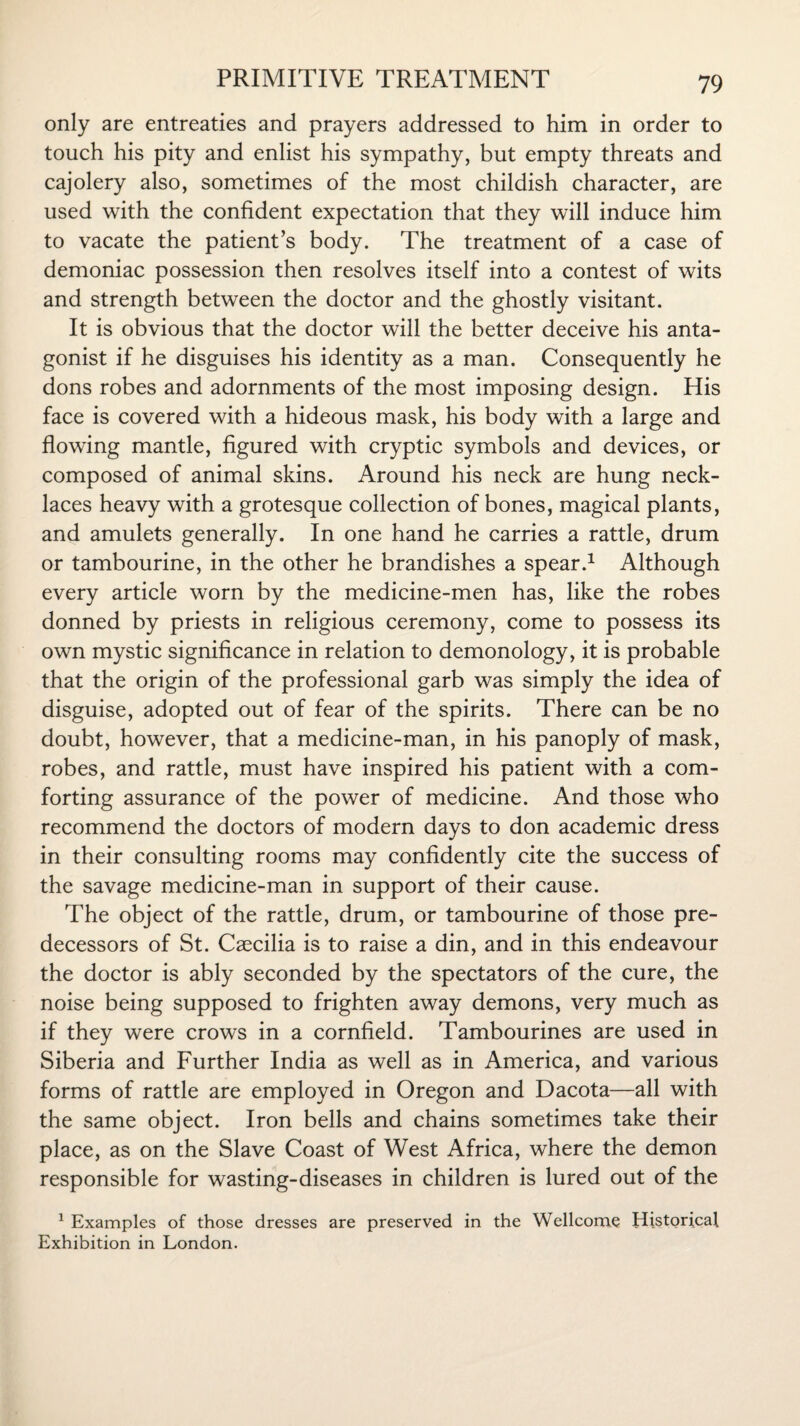 only are entreaties and prayers addressed to him in order to touch his pity and enlist his sympathy, but empty threats and cajolery also, sometimes of the most childish character, are used with the confident expectation that they will induce him to vacate the patient’s body. The treatment of a case of demoniac possession then resolves itself into a contest of wits and strength between the doctor and the ghostly visitant. It is obvious that the doctor will the better deceive his anta¬ gonist if he disguises his identity as a man. Consequently he dons robes and adornments of the most imposing design. His face is covered with a hideous mask, his body with a large and flowing mantle, figured with cryptic symbols and devices, or composed of animal skins. Around his neck are hung neck¬ laces heavy with a grotesque collection of bones, magical plants, and amulets generally. In one hand he carries a rattle, drum or tambourine, in the other he brandishes a spear.1 Although every article worn by the medicine-men has, like the robes donned by priests in religious ceremony, come to possess its own mystic significance in relation to demonology, it is probable that the origin of the professional garb was simply the idea of disguise, adopted out of fear of the spirits. There can be no doubt, however, that a medicine-man, in his panoply of mask, robes, and rattle, must have inspired his patient with a com¬ forting assurance of the power of medicine. And those who recommend the doctors of modern days to don academic dress in their consulting rooms may confidently cite the success of the savage medicine-man in support of their cause. The object of the rattle, drum, or tambourine of those pre¬ decessors of St. Csecilia is to raise a din, and in this endeavour the doctor is ably seconded by the spectators of the cure, the noise being supposed to frighten away demons, very much as if they were crows in a cornfield. Tambourines are used in Siberia and Further India as well as in America, and various forms of rattle are employed in Oregon and Dacota—all with the same object. Iron bells and chains sometimes take their place, as on the Slave Coast of West Africa, where the demon responsible for wasting-diseases in children is lured out of the 1 Examples of those dresses are preserved in the Wellcome Historical Exhibition in London.