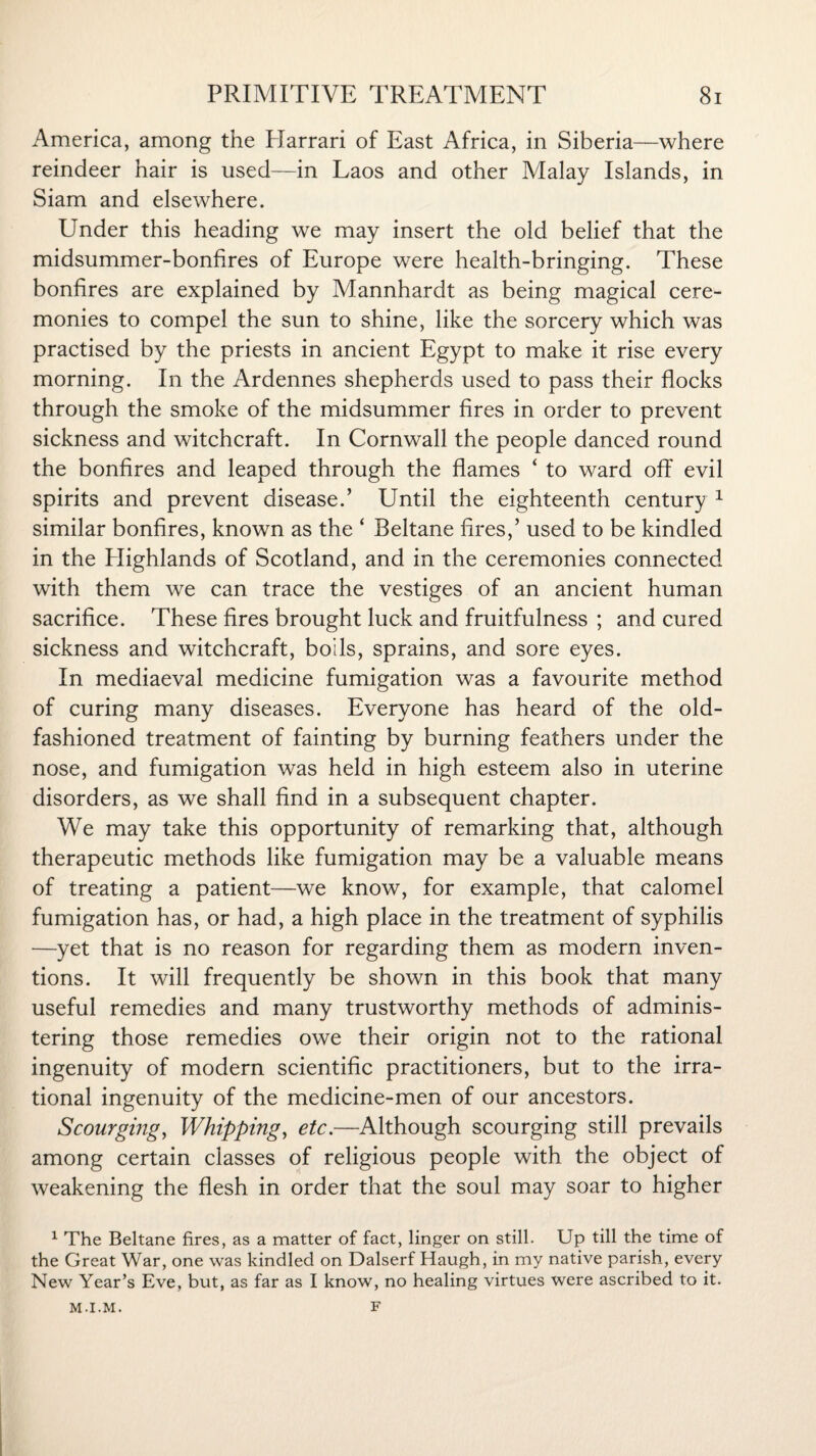 America, among the Plarrari of East Africa, in Siberia—where reindeer hair is used—in Laos and other Malay Islands, in Siam and elsewhere. Under this heading we may insert the old belief that the midsummer-bonfires of Europe were health-bringing. These bonfires are explained by Mannhardt as being magical cere¬ monies to compel the sun to shine, like the sorcery which was practised by the priests in ancient Egypt to make it rise every morning. In the Ardennes shepherds used to pass their flocks through the smoke of the midsummer fires in order to prevent sickness and witchcraft. In Cornwall the people danced round the bonfires and leaped through the flames ‘ to ward off evil spirits and prevent disease.’ Until the eighteenth century 1 similar bonfires, known as the ‘ Beltane fires,’ used to be kindled in the Plighlands of Scotland, and in the ceremonies connected with them we can trace the vestiges of an ancient human sacrifice. These fires brought luck and fruitfulness ; and cured sickness and witchcraft, boils, sprains, and sore eyes. In mediaeval medicine fumigation was a favourite method of curing many diseases. Everyone has heard of the old- fashioned treatment of fainting by burning feathers under the nose, and fumigation was held in high esteem also in uterine disorders, as we shall find in a subsequent chapter. We may take this opportunity of remarking that, although therapeutic methods like fumigation may be a valuable means of treating a patient—we know, for example, that calomel fumigation has, or had, a high place in the treatment of syphilis —yet that is no reason for regarding them as modern inven¬ tions. It will frequently be shown in this book that many useful remedies and many trustworthy methods of adminis¬ tering those remedies owe their origin not to the rational ingenuity of modern scientific practitioners, but to the irra¬ tional ingenuity of the medicine-men of our ancestors. Scourging, Whipping, etc.—Although scourging still prevails among certain classes of religious people with the object of weakening the flesh in order that the soul may soar to higher 1 The Beltane fires, as a matter of fact, linger on still. Up till the time of the Great War, one was kindled on Dalserf Haugh, in my native parish, every New Year’s Eve, but, as far as I know, no healing virtues were ascribed to it. M-I.M. F