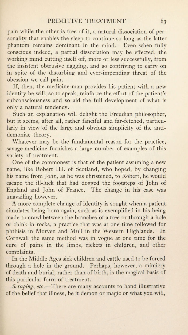 pain while the other is free of it, a natural dissociation of per¬ sonality that enables the sleep to continue so long as the latter phantom remains dominant in the mind. Even when fully conscious indeed, a partial dissociation may be effected, the working mind cutting itself off, more or less successfully, from the insistent obtrusive nagging, and so contriving to carry on in spite of the disturbing and ever-impending threat of the obession we call pain. If, then, the medicine-man provides his patient with a new identity he will, so to speak, reinforce the effort of the patient’s subconsciousness and so aid the full development of what is only a natural tendency. Such an explanation will delight the Freudian philosopher, but it seems, after all, rather fanciful and far-fetched, particu¬ larly in view of the large and obvious simplicity of the anti¬ demoniac theory. Whatever may be the fundamental reason for the practice, savage medicine furnishes a large number of examples of this variety of treatment. One of the commonest is that of the patient assuming a new name, like Robert III. of Scotland, who hoped, by changing his name from John, as he was christened, to Robert, he would escape the ill-luck that had dogged the footsteps of John of England and John of France. The change in his case was unavailing however. A more complete change of identity is sought when a patient simulates being born again, such as is exemplified in his being made to crawl between the branches of a tree or through a hole or chink in rocks, a practice that was at one time followed for phthisis in Morven and Mull in the Western Highlands. In Cornwall the same method was in vogue at one time for the cure of pains in the limbs, rickets in children, and other complaints. In the Middle Ages sick children and cattle used to be forced through a hole in the ground. Perhaps, however, a mimicry of death and burial, rather than of birth, is the magical basis of this particular form of treatment. Scraping, etc.—There are many accounts to hand illustrative of the belief that illness, be it demon or magic or what you will,