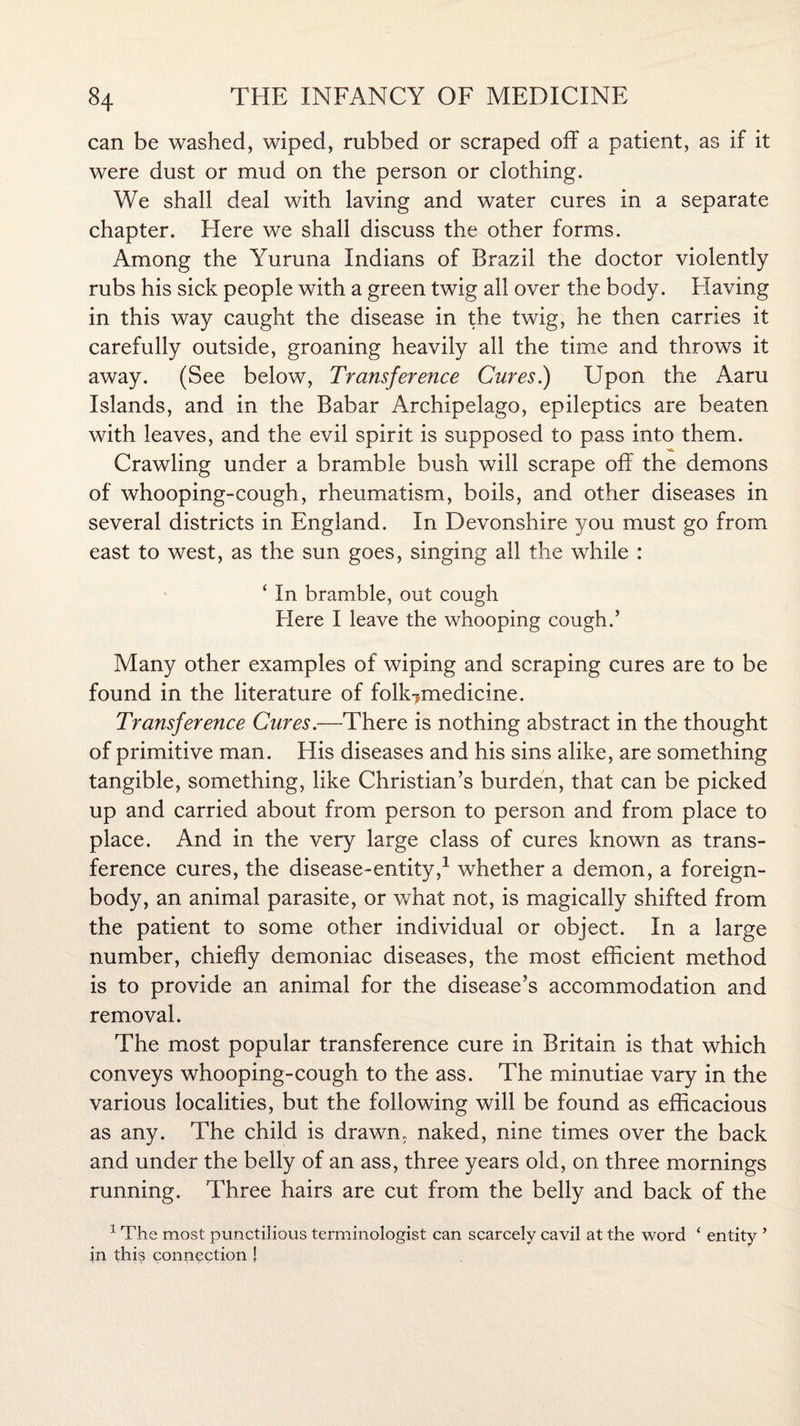 can be washed, wiped, rubbed or scraped off a patient, as if it were dust or mud on the person or clothing. We shall deal with laving and water cures in a separate chapter. Here we shall discuss the other forms. Among the Yuruna Indians of Brazil the doctor violently rubs his sick people with a green twig all over the body. Having in this way caught the disease in the twig, he then carries it carefully outside, groaning heavily all the time and throws it away. (See below, Transference Cures.) Upon the Aaru Islands, and in the Babar Archipelago, epileptics are beaten with leaves, and the evil spirit is supposed to pass into them. Crawling under a bramble bush will scrape off the demons of whooping-cough, rheumatism, boils, and other diseases in several districts in England. In Devonshire you must go from east to west, as the sun goes, singing all the while : ‘ In bramble, out cough Here I leave the whooping cough.’ Many other examples of wiping and scraping cures are to be found in the literature of folk?medicine. Transference Cures.—There is nothing abstract in the thought of primitive man. His diseases and his sins alike, are something tangible, something, like Christian’s burden, that can be picked up and carried about from person to person and from place to place. And in the very large class of cures known as trans¬ ference cures, the disease-entity,1 whether a demon, a foreign- body, an animal parasite, or what not, is magically shifted from the patient to some other individual or object. In a large number, chiefly demoniac diseases, the most efficient method is to provide an animal for the disease’s accommodation and removal. The most popular transference cure in Britain is that which conveys whooping-cough to the ass. The minutiae vary in the various localities, but the following will be found as efficacious as any. The child is drawn, naked, nine times over the back and under the belly of an ass, three years old, on three mornings running. Three hairs are cut from the belly and back of the 1 The most punctilious terminologist can scarcely cavil at the word ‘ entity ’ jn this connection !