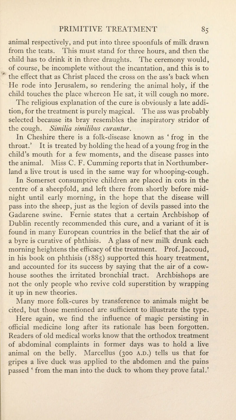 animal respectively, and put into three spoonfuls of milk drawn from the teats. This must stand for three hours, and then the child has to drink it in three draughts. The ceremony would, of course, be incomplete without the incantation, and this is to the effect that as Christ placed the cross on the ass’s back when He rode into Jerusalem, so rendering the animal holy, if the child touches the place whereon Pie sat, it will cough no more. The religious explanation of the cure is obviously a late addi¬ tion, for the treatment is purely magical. The ass was probably selected because its bray resembles the inspiratory stridor of the cough. Similia similibus curantur. In Cheshire there is a folk-disease known as ‘ frog in the throat.’ It is treated by holding the head of a young frog in the child’s mouth for a few moments, and the disease passes into the animal. Miss C. F. Cumming reports that in Northumber¬ land a live trout is used in the same way for whooping-cough. In Somerset consumptive children are placed in cots in the centre of a sheepfold, and left there from shortly before mid¬ night until early morning, in the hope that the disease will pass into the sheep, just as the legion of devils passed into the Gadarene swine. Fernie states that a certain Archbishop of Dublin recently recommended this cure, and a variant of it is found in many European countries in the belief that the air of a byre is curative of phthisis. A glass of new milk drunk each morning heightens the efficacy of the treatment. Prof. Jaccoud, in his book on phthisis (1885) supported this hoary treatment, and accounted for its success by saying that the air of a cow¬ house soothes the irritated bronchial tract. Archbishops are not the only people who revive cold superstition by wrapping it up in new theories. Many more folk-cures by transference to animals might be cited, but those mentioned are sufficient to illustrate the type. Here again, we find the influence of magic persisting in official medicine long after its rationale has been forgotten. Readers of old medical works know that the orthodox treatment of abdominal complaints in former days was to hold a live animal on the belly. Marcellus (300 a.d.) tells us that for gripes a live duck was applied to the abdomen and the pains passed * from the man into the duck to whom they prove fatal.’